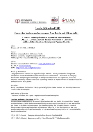     <br />Latvia @Stanford 2011<br />Connecting business and government from Latvia and Silicon Valley<br />A seminar and reception hosted by Stanford Business School, <br />LABACA (Latvian American Business Association of California)<br />and LIAA (Investment and Development Agency of Latvia)<br />           <br />Time: <br />Friday, July 15, 2011, 13:30-15.30<br />Venue: <br />Stanford Graduate School of Business (GSB)<br />Stanford University, Knight Management Center 665 Knight Way, McClelland Building 220 , Stanford, California 94305<br />Hosts:<br />Stanford Graduate School of Business (www.gsb.stanford.edu)<br />LABACA (www.labaca.org)<br />LIAA (http://www.liaa.lv/eng/home/news/) <br />Goals of the seminar: <br />The purpose of the seminar is to begin a dialogue between Latvian government, startups and enterprises, and the Stanford University and Bay Area communities. Latvia offers an emerging location for startups to grow and larger IT enterprises to find talent and capabilities, while the Stanford community offers a world-class technology network as well as lessons for how Latvia can be more successful in its growth.<br />Location:<br />Large classroom at the Stanford GSB (capacity 80 people) for the seminar and the courtyard outside Arbuckle for the reception.<br />Description of the event: <br />The event is divided into 2 parts – a panel discussion and a reception.<br />Seminar and panel discussion: 13.30 – 15.00<br />Introductory remarks by Prime Minister Valdis Dombrovskis and Andris Berzins (LABACA) will serve to introduce Latvia, its investment and business opportunities, success stories and potential for the future, to the Bay Area participants. The panel discussion that follows will cover topics on business opportunities and investment infrastructure in Latvia, IT and high tech sector and case studies (successful experience in expanding to Latvia and existing competencies in Latvia) including Q&A and discussions.<br />13:30 -13:35 (5 min) Opening address by John Roberts, Stanford GSB<br />13:35 -13:45 (10 min) Keynote speech by Prime Minister Mr. Valdis Dombrovskis<br />13.45-13.55 (10 min)A brief introduction to Latvian startups and IT business by Andris Berzins (LABACA)<br />13.55-15.00 (65 min)Panel discussion<br />Moderator: Andris Bērziņš, Stanford MBA 1998, Advisory Board Member of LABACA, and also Chairman of Reach.ly (an angel-funded startup that connects the hospitality industry with potential guests in real-time on Twitter)<br />Panelists:<br />John Roberts, Director of the Center for Global Business and the Economy, Stanford GSB<br />Mr. Valdis Dombrovskis, Prime Minister, Republic of Latvia<br />Burton Lee – representative of Stanford University Mechanical Engineering department. Leads speaker series http://www.europeanentrepreneursatstanford.com/. Mr. Lee has extensive experience working with European governments and businesses, advising them on how to strengthen ties between European businesses and Silicon Valley.<br />Leonīds Ribickis, Rector, Riga Technical University<br />Representative of Exigen Services, an Inc 5000 IT company that provides application outsourcing services<br />Representative of Tilde, an R&D and localization company for smaller languages and creator of the Language Shore project<br />Topics:<br />Topics to be covered will include the following:<br />The role of universities in fostering entrepreneurship – what are the most valuable activities for them to do?<br />What are some examples of success stories and how can industry, government and universities work together to help create more?<br />What happens if the headquarters of a startup moves to Silicon Valley – is that considered a success?<br />What is the value of government-funded outreach programs to support networking in the Valley and what is the best support to spend money on?<br />How can smaller companies leverage relationships with tech industry giants to grow?<br />How can Latvian companies find niches that are particularly suitable for them?<br />Attendees:<br />Attendees will include the Prime Minister and delegation from the Republic of Latvia, a delegation of business representatives from Latvia, including startups and mature IT businesses, representatives from Stanford University and Bay Area business representatives with an interest in working with Latvia and Silicon Valley.<br />Reception: (15.00-15.30)<br />Seminar attendees will be invited to join the hosts at a networking reception in the courtyard outside Arbuckle Cafeteria. Light refreshments will be served.<br />