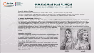 papocomdeus
batepapocomdeus
papocomdeus.com.br
papocomdeus
PAPO
COM DEUS SARA E AGAR AS DUAS ALIANÇAS
GERANDO FILHOS PARA ESCRAVIDÃO E PARA A LIBERDADE
SARA AGAR
Entenda as duas alianças
Para entendermos a Grande Babilônia é preciso entender as duas cidades, a Jerusalém terrena e a Jerusalém celeste.
A terrena é a aliança do monte Sinai, depois ela se prostitui com os reis da terra e a Jerusalém celeste é a aliança do monte Sião onde vemos em
apocalipse a plenitude do povo de Deus, que são castos pois não se contaminaram com mulheres, símbolo de adultério da fé.
A alegoria de Sara e Agar - Gálatas 4:22-31
“Porque está escrito que Abraão teve dois ﬁlhos, um da escrava, e outro da livre. Todavia, o que era da escrava nasceu segundo a carne, mas, o que era da
livre, por promessa. O que se entende por alegoria; porque estas são as duas alianças; uma, do monte Sinai, gerando ﬁlhos para a servidão, que é Agar.
Ora, esta AGAR É SINAI, um monte da Arábia, que CORRESPONDE À JERUSALÉM QUE AGORA EXISTE, pois É ESCRAVA COM SEUS FILHOS. Mas A
JERUSALÉM QUE É DE CIMA É LIVRE; a qual é mãe de todos nós. Porque está escrito: Alegra-te, estéril, que não dás à luz; Esforça-te e clama, tu que
não estás de parto; Porque os ﬁlhos da solitária são mais do que os da que tem marido. Mas nós, irmãos, somos ﬁlhos da promessa como Isaque. Mas,
como então aquele que era gerado segundo a carne perseguia o que o era segundo o Espírito, assim é também agora. Mas que diz a Escritura? Lança fora
a escrava e seu ﬁlho, porque DE MODO ALGUM O FILHO DA ESCRAVA HERDARÁ
COM O FILHO DA LIVRE. De maneira que, irmãos, somos ﬁlhos, não da escrava, mas
da livre.”
Jerusalém era rainha
Deus mostra o cuidado com Jerusalém quando esta guardava seus mandamentos e não
estava desposada. Assim, foste ornada de ouro e prata; o teu vestido era de linho ﬁno,
de seda e de bordados; nutriste-te de ﬂor de farinha, de mel e azeite; eras formosa em
extremo e chegaste a ser rainha. Ezequiel 16:13 - Leia o capítulo de Ezequiel 16 inteiro.
A prostituta não é mais rainha
Nessa perícope de apocalipse Deus nos mostra que a Prostituta se acha rainha mas
não é mais.
O quanto a si mesma se gloriﬁcou e viveu em luxúria, dai-lhe em igual medida tormento
e pranto, porque diz consigo mesma: Estou sentada como rainha. Viúva, não sou.
Pranto, nunca hei de ver! Por isso, em um só dia, sobrevirão os seus ﬂagelos: morte,
pranto e fome; e será consumida no fogo, porque poderoso é o Senhor Deus, que a
julgou. Apocalipse 18:7-8
 