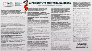 papocomdeus
batepapocomdeus
papocomdeus.com.br
papocomdeus
PAPO
COM DEUS
A PROSTITUTA MONTADA NA BESTA
O JULGAMENTO DA GRANDE MERETRIZ
A PROSTITUTA MONTADA NA BESTA
Você pode ver a besta que subiu do mar em
apocalipse 13 está sozinha mas depois em apocalipse
17 você percebe que a mulher está montada na
própria besta.
Quero chamar sua atenção para a mulher, pois ela
sempre representou a noiva de Cristo ou a plenitude do
seu povo. Vemos essa mulher montada em uma besta,
bebendo em um cálice com sangue de inocentes, ela é
chamada de prostituta.
Veja o cumprimento do que Paulo fala em 2
Tessalonicense 2:3 a grande apostasia chegou no
ápice. O simbolo de prostituir é exatamente abandonar
a fé original.
Por isso vemos ela montada na besta, simbolo de
aliança, a GRANDE CIDADE estará unida por uma
aliança, mas depois a besta destrói Jerusalém.
E esse é o motivo de Deus dizer sai dela povo meu
para que não sejas cúmplices em seus pecados e para
participardes dos seus ﬂagelos, porque seus pecados
se acumularam até ao céu. Apocalipse 18:4-6
A mulher é a grande cidade que domina
sobre os reis da terra
E a mulher que viste é a grande cidade que domina
sobre os reis da terra. Apocalipse 17:18
E quem é a grande cidade? Vamos ver a resposta em
Apocalipse 11:8 - e o seu cadáver ﬁcará estirado na
praça da grande cidade que, espiritualmente, se chama
Sodoma e Egito, onde também o seu Senhor foi
cruciﬁcado.
A Babilônia é a Jerusalém atual de hoje que é objeto de
desejo das nações. Foi lá que nosso Jesus foi
cruciﬁcado, está relatado no Ap. 11:8
No primeiro século vemos os da sinagoga se unindo
com o império romano para perseguir e matar os
cristãos, um bom relato é a morte de Estevão. E nos
dias atuais os líderes de Jerusalém se unirão
novamente com a besta que sobe do mar e
perseguirão novamente o povo santo.
Como se fez prostituta a cidade ﬁel
Como se fez prostituta a cidade ﬁel! Ela, que estava
cheia de justiça! Nela, habitava a retidão, mas,
agora, homicidas. Isaías 1:21
Jerusalém se prostitui, essa é a grande
apostasia
Jeremias: 22. 8
E muitas nações passarão por esta cidade, e dirá
cada um ao seu companheiro: Por que procedeu o
Senhor assim com esta GRANDE CIDADE? . Então
responderão: Porque DEIXARAM O PACTO do
Senhor seu Deus, e ADORARAM A OUTROS
DEUSES, e OS SERVIRAM.
Esta cidade carrega o sangue de profetas
e santos
Mateus 23:37-38
"JERUSALÉM, JERUSALÉM, que MATAS OS
PROFETAS, APEDREJAS OS QUE A TI SÃO
ENVIADOS! quantas vezes QUIS EU ajuntar os teus
ﬁlhos, como a galinha ajunta os seus pintos debaixo
das asas, e NÃO O QUISESTE! Eis aí abandonada
vos é a vossa casa."
Mateus 7:22-25 - E Pilatos disse o que farei desse
chamado Cristo?
... E todo o povo respondeu: O SEU SANGUE CAIA
SOBRE NÓS E SOBRE NOSSOS FILHOS."
Apocalipse 18:21 - Um forte anjo levantou uma
pedra, qual uma grande mó, e lançou-a no mar,
dizendo: Com igual ímpeto será lançada
BABILÔNIA, a GRANDE CIDADE, e nunca mais
será achada. E nela se achou o SANGUE DOS
PROFETAS, e dos SANTOS, e de todos os que
foram mortos na terra.
Jerusalém uma taça que embriaga os
povos
Farei de Jerusalém uma taça que embriague
todos os povos ao seu redor e também para
Judá, durante o sítio contra Jerusalém.
Farei de Jerusalém uma pedra pesada para
todas as nações. - Zacarias 12:2-3
A prostituta assentada sobre muitas águas e o
vinho da devassidão
Vem, mostrar-te-ei o julgamento da grande
meretriz que se acha sentada sobre muitas
águas, com quem se prostituíram os reis da
terra; e, com o vinho de sua devassidão
Apocalipse 17:1-2
João vê a prostituta e admira-se
Então, vi a mulher embriagada com o sangue
dos santos e com o sangue das testemunhas
de Jesus; e, quando a vi, admirei-me com
grande espanto. O anjo, porém, me disse: Por
que te admiraste? Dir-te-ei o mistério da mulher
e da besta que tem as sete cabeças e os dez
chifres e que leva a mulher:
Apocalipse 17:6-7
João já tinha visto muitas imagens
Apocalípticas, então porque João se admirou?
Eu penso que é exatamente porque ele vê a
Jerusalém terrestre corrompida. Sabemos que
o Senhor fez uma nova aliança que é a
Jerusalém celeste que desce do céu em
Apocalipse 21. Por isso minha interpretação é
que o Senhor destruirá a Jerusalém terrestre,
símbolo da antiga aliança. A nova não é mais
uma cidade é um povo, o corpo de Cristo a sua
igreja.
Os 10 chifres vão devastar Jerusalém
Os dez chifres que viste e a besta, esses
odiarão a meretriz, e a farão devastada e
despojada, e lhe comerão as carnes, e a
consumirão no fogo. Porque em seu coração
incutiu Deus que realizem o seu pensamento, o
executem à uma e dêem à besta o reino
que possuem, até que se cumpram as
palavras de Deus. A mulher que viste é a
GRANDE CIDADE que domina sobre os
reis da terra. Apocalipse 17:16-18
Quem estiver na Judéia fujam
para os montes
Quando, pois, virdes o abominável da
desolação de que falou o profeta Daniel,
no lugar santo (quem lê entenda),
então, os que estiverem na Judéia fujam
para os montes;
Mateus 24:15-16
Apocalipse 18:4-6 - Retirai-vos dela,
povo meu, para não serdes cúmplices
em seus pecados e para não
participardes dos seus ﬂagelos;
Deus vai usar a besta para invadir Israel,
para julgar suas abominações, queimar
ela no fogo assim como fez em 70
depois de Cristo com a entrada do
general Tito em Jerusalém, pois essa
profecia possui duplo cumprimento.
Deus usou a Assíria para julgar o reino
do norte a casa de Israel, Deus usou a
Babilônia para julgar o reino do Sul a
casa de Judá e Deus vai usar a besta
para Julgar a grande meretriz.
Jerusalém será queimada no
fogo
Por isso, em um só dia, sobrevirão os
seus ﬂagelos: morte, pranto e fome; e
será consumida no fogo, porque
poderoso é o Senhor Deus, que a
julgou. Apocalipse 18:8
O dia do Senhor
vem e é amargo
Leia Sofonias 1:14-18
depois Sofonias 1:2-6
 