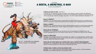 papocomdeus
batepapocomdeus
papocomdeus.com.br
papocomdeus
PAPO
COM DEUS
ESTUDO
A BESTA, A MERETRIZ, O MAR
E SEU JULGAMENTO
A Besta que Sobe do Mar - Ap 13:1,2
Ap 13:7 - foi lhe dado que pelejasse
contra os santo e os vencesse
Apocalipse 17:8 - a besta que viste, era e não é, está para emergir do abismo e caminha para a destruição
Portanto a besta trata de povos, línguas e nações uma coalizão de nações contra a Grande Meretriz
Apocalipse 17:11- E a besta, que era e não é, também é ele, o oitavo rei, e procede dos sete, e caminha para a
destruição. A própria estátua é a besta ou seja o reinado dos homens, que está prestes a encerrar com a pedra
lançada por Deus do alto destruíndo a estátua
Apocalipse 17:12 - Os dez chifres que viste são dez reis, os quais ainda não receberam reino, mas
recebem autoridade como reis, com a besta, durante uma hora. 10 Países vão marchar contra Jerusalém
Apocalipse 17:15 - As águas que viste, onde a meretriz está assentada, são povos, multidões, nações e
línguas. A meretriz fará pacto com muito povos e será destruída por eles
Apocalipse 17:16 - Os dez chifres que viste e a besta, esses odiarão a meretriz, e a farão devastada e
despojada, e lhe comerão as carnes, e a consumirão no fogo.
Apocalipse 17:18 - A mulher que viste é a grande cidade que domina sobre os reis da terra. Acreditamos que a
mulher é a Jerusalém ou Israel Terrena que fará pacto com a Besta, essa é a Grande Apostasia que Paulo fala
Vi emergir do mar uma besta que tinha dez chifres e sete cabeças e, sobre os chifres, dez diademas e,
sobre as cabeças, nomes de blasfêmia. 2 A besta que vi era semelhante a leopardo, com pés como de urso
e boca como de leão. E deu-lhe o dragão o seu poder, o seu trono e grande autoridade. Apocalipse 13:1-2
Quem é a Mulher?
Quem é a Besta?
Quem são os 10 Chifres?
Quem é o oitavo Rei?
Quem são as muitas águas que a besta sobe e que a meretriz está assentada?
A Besta mata a mulher e come sua própria carne
 