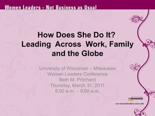 How Does She Do It?  Leading  Across  Work, Family and the Globe University of Wisconsin – Milwaukee Women Leaders Conference Beth M. Pritchard Thursday, March 31, 2011 8:00 a.m. – 9:00 a.m. 