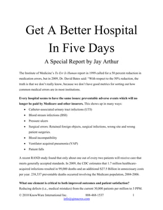 Get A Better Hospital
           In Five Days
                       A Special Report by Jay Arthur
The Institute of Medicine’s To Err Is Human report in 1999 called for a 50 percent reduction in
medication errors, but in 2009, Dr. David Bates said: “With respect to the 50% reduction, the
truth is that we don’t really know, because we don’t have good metrics for sorting out how
common medical errors are in most institutions.

Every hospital seems to have the same issues: preventable adverse events which will no
longer be paid by Medicare and other insurers. This shows up in many ways:
   •   Catheter-associated urinary tract infections (UTI)
   •   Blood stream infections (BSI)
   •   Pressure ulcers
   •   Surgical errors: Retained foreign objects, surgical infections, wrong site and wrong
       patient surgeries.
   •   Blood incompatibility
   •   Ventilator acquired pneumonia (VAP)
   •   Patient falls

A recent RAND study found that only about one out of every two patients will receive care that
meets generally accepted standards. In 2009, the CDC estimates that 1.7 million healthcare-
acquired infections resulted in 99,000 deaths and an additional $27.5 Billion in unnecessary costs
per year. 238,337 preventable deaths occurred involving the Medicare population, 2004-2006.

What one element is critical to both improved outcomes and patient satisfaction?
Reducing defects (i.e., medical mistakes) from the current 30,000 patients per million to 3 PPM.

© 2010 KnowWare International Inc.            888-468-1537                               1
                               info@qimacros.com
 