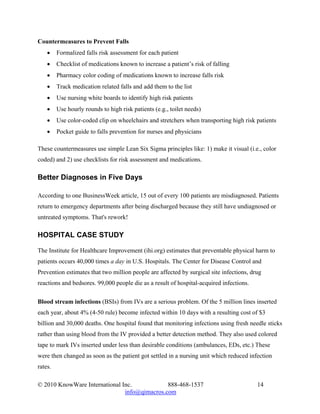 Countermeasures to Prevent Falls
    •    Formalized falls risk assessment for each patient
    •    Checklist of medications known to increase a patient’s risk of falling
    •    Pharmacy color coding of medications known to increase falls risk
    •    Track medication related falls and add them to the list
    •    Use nursing white boards to identify high risk patients
    •    Use hourly rounds to high risk patients (e.g., toilet needs)
    •    Use color-coded clip on wheelchairs and stretchers when transporting high risk patients
    •    Pocket guide to falls prevention for nurses and physicians

These countermeasures use simple Lean Six Sigma principles like: 1) make it visual (i.e., color
coded) and 2) use checklists for risk assessment and medications.

Better Diagnoses in Five Days

According to one BusinessWeek article, 15 out of every 100 patients are misdiagnosed. Patients
return to emergency departments after being discharged because they still have undiagnosed or
untreated symptoms. That's rework!

HOSPITAL CASE STUDY

The Institute for Healthcare Improvement (ihi.org) estimates that preventable physical harm to
patients occurs 40,000 times a day in U.S. Hospitals. The Center for Disease Control and
Prevention estimates that two million people are affected by surgical site infections, drug
reactions and bedsores. 99,000 people die as a result of hospital-acquired infections.

Blood stream infections (BSIs) from IVs are a serious problem. Of the 5 million lines inserted
each year, about 4% (4-50 rule) become infected within 10 days with a resulting cost of $3
billion and 30,000 deaths. One hospital found that monitoring infections using fresh needle sticks
rather than using blood from the IV provided a better detection method. They also used colored
tape to mark IVs inserted under less than desirable conditions (ambulances, EDs, etc.) These
were then changed as soon as the patient got settled in a nursing unit which reduced infection
rates.

© 2010 KnowWare International Inc.            888-468-1537                               14
                               info@qimacros.com
 