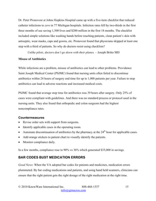 Dr. Peter Pronovost at Johns Hopkins Hospital came up with a five-item checklist that reduced
catheter infections to zero in 77 Michigan hospitals. Infection rates fell by two-thirds in the first
three months of use saving 1,500 lives and $200 million in the first 18 months. The checklist
included simple solutions like washing hands before touching patients, clean patient’s skin with
antiseptic, wear masks, caps and gowns, etc. Pronovost found that physicians skipped at least one
step with a third of patients. So why do doctors resist using checklists?
       Unlike pilots, doctors don’t go down with their planes. – Joseph Britto MD

Misuse of Antibiotics

While infections are a problem, misuse of antibiotics can lead to other problems. Providence
Saint Joseph Medical Center (PSJMC) found that nursing units often failed to discontinue
antibiotics within 24 hours of surgery end time for up to 1,000 patients per year. Failure to stop
antibiotics can lead to adverse reactions and increased medical costs.

PSJMC found that average stop time for antibiotics was 39 hours after surgery. Only 25% of
cases were compliant with guidelines. And there was no standard process or protocol used in the
nursing units. They also found that orthopedic and colon surgeons had the highest
noncompliance rates.

Countermeasures
• Revise order sets with support from surgeons.
•   Identify applicable cases in the operating room.
•   Automate discontinuation of antibiotics by the pharmacy at the 24th hour for applicable cases.
•   Add orange stickers to patient chart to visually identify the patients.
•   Monitor compliance daily.

In a few months, compliance rose to 90% vs 36% which generated $35,000 in savings.

BAR CODES BUST MEDICATION ERRORS

Good News: When the VA adopted bar codes for patients and medicines, medication errors
plummeted. By bar coding medications and patients, and using hand held scanners, clinicians can
ensure that the right patient gets the right dosage of the right medication at the right time.


© 2010 KnowWare International Inc.            888-468-1537                                  15
                               info@qimacros.com
 