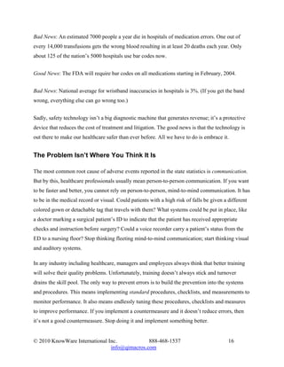 Bad News: An estimated 7000 people a year die in hospitals of medication errors. One out of
every 14,000 transfusions gets the wrong blood resulting in at least 20 deaths each year. Only
about 125 of the nation’s 5000 hospitals use bar codes now.


Good News: The FDA will require bar codes on all medications starting in February, 2004.


Bad News: National average for wristband inaccuracies in hospitals is 3%. (If you get the band
wrong, everything else can go wrong too.)


Sadly, safety technology isn’t a big diagnostic machine that generates revenue; it’s a protective
device that reduces the cost of treatment and litigation. The good news is that the technology is
out there to make our healthcare safer than ever before. All we have to do is embrace it.


The Problem Isn’t Where You Think It Is

The most common root cause of adverse events reported in the state statistics is communication.
But by this, healthcare professionals usually mean person-to-person communication. If you want
to be faster and better, you cannot rely on person-to-person, mind-to-mind communication. It has
to be in the medical record or visual. Could patients with a high risk of falls be given a different
colored gown or detachable tag that travels with them? What systems could be put in place, like
a doctor marking a surgical patient’s ID to indicate that the patient has received appropriate
checks and instruction before surgery? Could a voice recorder carry a patient’s status from the
ED to a nursing floor? Stop thinking fleeting mind-to-mind communication; start thinking visual
and auditory systems.

In any industry including healthcare, managers and employees always think that better training
will solve their quality problems. Unfortunately, training doesn’t always stick and turnover
drains the skill pool. The only way to prevent errors is to build the prevention into the systems
and procedures. This means implementing standard procedures, checklists, and measurements to
monitor performance. It also means endlessly tuning these procedures, checklists and measures
to improve performance. If you implement a countermeasure and it doesn’t reduce errors, then
it’s not a good countermeasure. Stop doing it and implement something better.


© 2010 KnowWare International Inc.            888-468-1537                                 16
                               info@qimacros.com
 