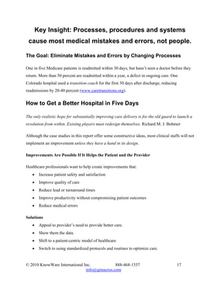 Key Insight: Processes, procedures and systems
 cause most medical mistakes and errors, not people.

The Goal: Eliminate Mistakes and Errors by Changing Processes

One in five Medicare patients is readmitted within 30 days, but hasn’t seen a doctor before they
return. More than 50 percent are readmitted within a year, a defect in ongoing care. One
Colorado hospital used a transition coach for the first 30 days after discharge, reducing
readmissions by 20-40 percent (www.caretransitions.org).


How to Get a Better Hospital in Five Days

The only realistic hope for substantially improving care delivery is for the old guard to launch a
revolution from within. Existing players must redesign themselves. Richard M. J. Bohmer

Although the case studies in this report offer some constructive ideas, most clinical staffs will not
implement an improvement unless they have a hand in its design.

Improvements Are Possible If It Helps the Patient and the Provider

Healthcare professionals want to help create improvements that:
   •    Increase patient safety and satisfaction
   •    Improve quality of care
   •    Reduce lead or turnaround times
   •    Improve productivity without compromising patient outcomes
   •    Reduce medical errors

Solutions
   •    Appeal to provider’s need to provide better care.
   •    Show them the data.
   •    Shift to a patient-centric model of healthcare
   •    Switch to using standardized protocols and routines to optimize care.


© 2010 KnowWare International Inc.            888-468-1537                                  17
                               info@qimacros.com
 