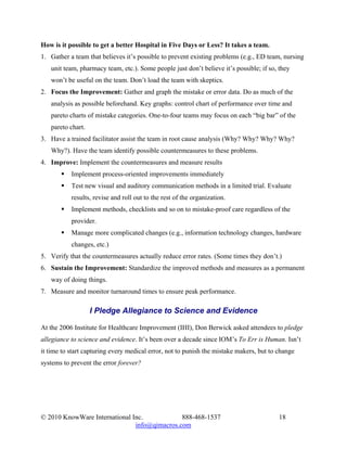 How is it possible to get a better Hospital in Five Days or Less? It takes a team.
1. Gather a team that believes it’s possible to prevent existing problems (e.g., ED team, nursing
   unit team, pharmacy team, etc.). Some people just don’t believe it’s possible; if so, they
   won’t be useful on the team. Don’t load the team with skeptics.
2. Focus the Improvement: Gather and graph the mistake or error data. Do as much of the
   analysis as possible beforehand. Key graphs: control chart of performance over time and
   pareto charts of mistake categories. One-to-four teams may focus on each “big bar” of the
   pareto chart.
3. Have a trained facilitator assist the team in root cause analysis (Why? Why? Why? Why?
   Why?). Have the team identify possible countermeasures to these problems.
4. Improve: Implement the countermeasures and measure results
           Implement process-oriented improvements immediately
           Test new visual and auditory communication methods in a limited trial. Evaluate
           results, revise and roll out to the rest of the organization.
           Implement methods, checklists and so on to mistake-proof care regardless of the
           provider.
           Manage more complicated changes (e.g., information technology changes, hardware
           changes, etc.)
5. Verify that the countermeasures actually reduce error rates. (Some times they don’t.)
6. Sustain the Improvement: Standardize the improved methods and measures as a permanent
   way of doing things.
7. Measure and monitor turnaround times to ensure peak performance.

                   I Pledge Allegiance to Science and Evidence

At the 2006 Institute for Healthcare Improvement (IHI), Don Berwick asked attendees to pledge
allegiance to science and evidence. It’s been over a decade since IOM’s To Err is Human. Isn’t
it time to start capturing every medical error, not to punish the mistake makers, but to change
systems to prevent the error forever?




© 2010 KnowWare International Inc.            888-468-1537                               18
                               info@qimacros.com
 
