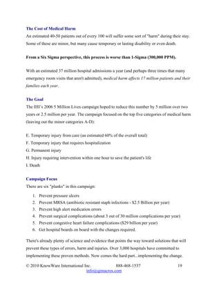 The Cost of Medical Harm
An estimated 40-50 patients out of every 100 will suffer some sort of "harm" during their stay.
Some of these are minor, but many cause temporary or lasting disability or even death.


From a Six Sigma perspective, this process is worse than 1-Sigma (300,000 PPM).


With an estimated 37 million hospital admissions a year (and perhaps three times that many
emergency room visits that aren't admitted), medical harm affects 17 million patients and their
families each year.


The Goal
The IHI’s 2006 5 Million Lives campaign hoped to reduce this number by 5 million over two
years or 2.5 million per year. The campaign focused on the top five categories of medical harm
(leaving out the minor categories A-D):


E. Temporary injury from care (an estimated 60% of the overall total)
F. Temporary injury that requires hospitalization
G. Permanent injury
H. Injury requiring intervention within one hour to save the patient's life
I. Death


Campaign Focus
There are six "planks" in this campaign:

   1. Prevent pressure ulcers
   2. Prevent MRSA (antibiotic resistant staph infections - $2.5 Billion per year)
   3. Prevent high alert medication errors
   4. Prevent surgical complications (about 3 out of 30 million complications per year)
   5. Prevent congestive heart failure complications ($29 billion per year)
   6. Get hospital boards on board with the changes required.

There's already plenty of science and evidence that points the way toward solutions that will
prevent these types of errors, harm and injuries. Over 3,000 hospitals have committed to
implementing these proven methods. Now comes the hard part...implementing the change.

© 2010 KnowWare International Inc.            888-468-1537                               19
                               info@qimacros.com
 
