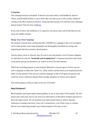 Campaigns
This campaign focuses on hospitals. It doesn't even touch clinics, rural healthcare, doctor's
offices, mental health facilities or most of the other care that occurs in this country. Instead of
waiting on the IHI to launch an initiative, I hope that these groups will craft their own campaigns
and get started. Find out more at IHI.org.


If you want to know why healthcare is so expensive, the answer may well be that there are too
many preventable mistakes.


Design Your Own Campaign
One thing I've learned from watching the IHI’s 100,000 lives campaign is that a lot of progress
can be made quickly across huge geographic and demographic boundaries by setting clear
targeted goals that focus around a shared purpose.


Ask any doctor, nurse or clinician, they all want to serve the patient, even if it means strapping
on what Berwick calls the "handcuffs and straightjackets" of rigorous procedures that ensure
every patient gets proven therapies (e.g., aspirin at arrival for heart attacks).


What's the overriding purpose in your hospital? What does everyone agree on? How can you
craft a campaign to reduce the "harm" (i.e., delay, defects and deviation) your hospital processes
inflict on your patients? How can you craft the campaign so that it will ignite the passion and
creativity of your employees and get them to pledge allegiance to science and evidence?


How much progress could you make in the next 24 months?


Need Guidance?

Most hospitals need expert improvement guidance in one or more areas of the hospital. The first
project may seem scary, but we can assist you with analysis of data about mistakes and errors to
focus the improvement. We can facilitate your improvement teams to achieve dramatic
reductions in mistakes and errors. Once you’ve learned how, you’ll find it easy to continue.
Haven’t you waited long enough to get a better hospital in five days or less?


© 2010 KnowWare International Inc.            888-468-1537                                  20
                               info@qimacros.com
 