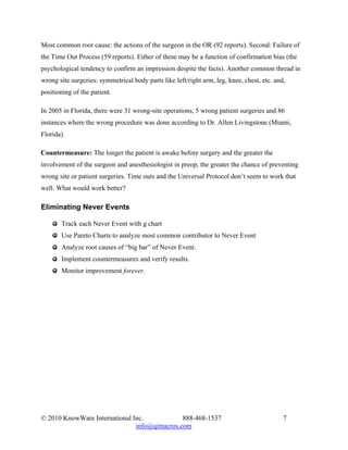 Most common root cause: the actions of the surgeon in the OR (92 reports). Second: Failure of
the Time Out Process (59 reports). Either of these may be a function of confirmation bias (the
psychological tendency to confirm an impression despite the facts). Another common thread in
wrong site surgeries: symmetrical body parts like left/right arm, leg, knee, chest, etc. and,
positioning of the patient.

In 2005 in Florida, there were 31 wrong-site operations, 5 wrong patient surgeries and 86
instances where the wrong procedure was done according to Dr. Allen Livingstone (Miami,
Florida).

Countermeasure: The longer the patient is awake before surgery and the greater the
involvement of the surgeon and anesthesiologist in preop, the greater the chance of preventing
wrong site or patient surgeries. Time outs and the Universal Protocol don’t seem to work that
well. What would work better?

Eliminating Never Events

       Track each Never Event with g chart
       Use Pareto Charts to analyze most common contributor to Never Event
       Analyze root causes of “big bar” of Never Event.
       Implement countermeasures and verify results.
       Monitor improvement forever.




© 2010 KnowWare International Inc.            888-468-1537                                  7
                               info@qimacros.com
 