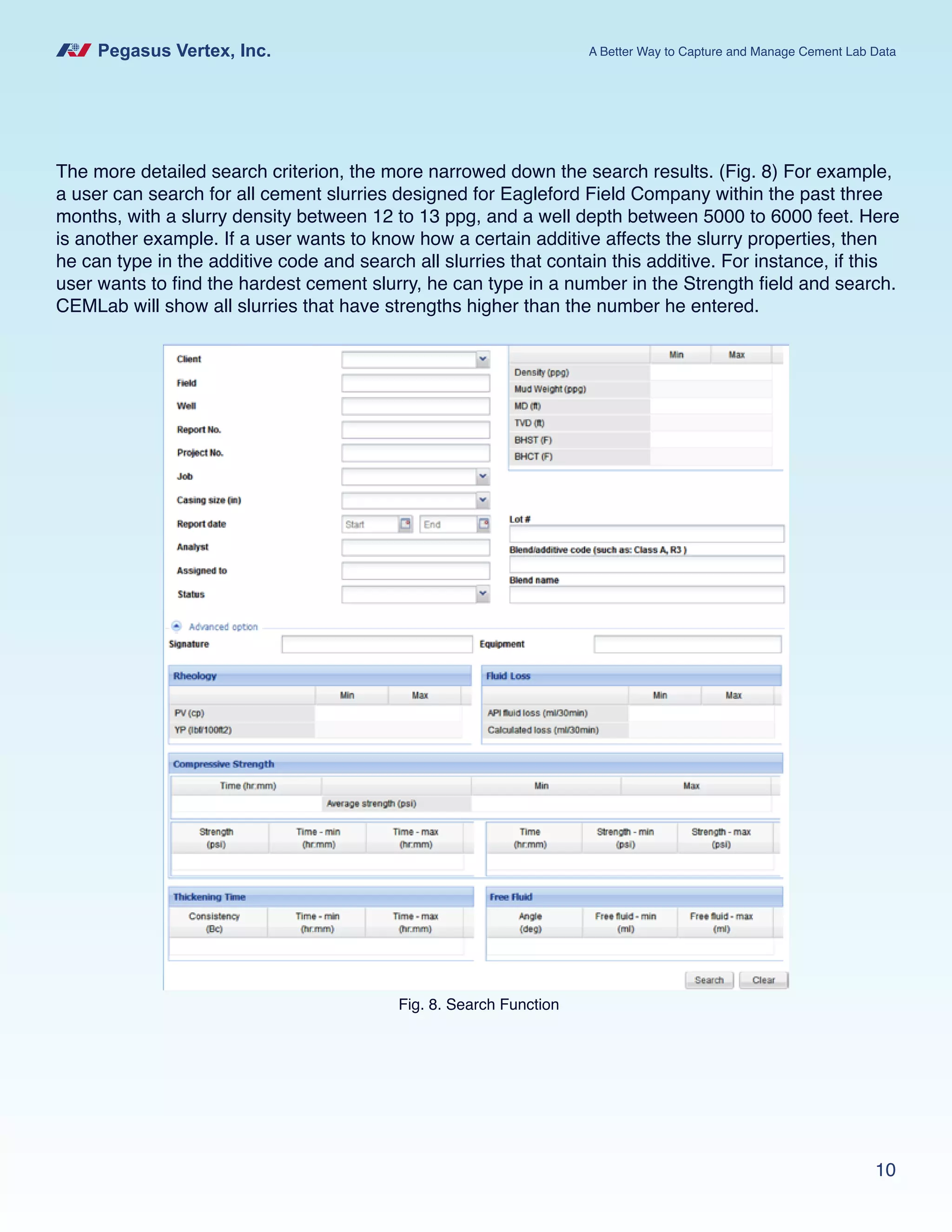 Pegasus Vertex, Inc. A Better Way to Capture and Manage Cement Lab Data
10
The more detailed search criterion, the more narrowed down the search results. (Fig. 8) For example,
a user can search for all cement slurries designed for Eagleford Field Company within the past three
months, with a slurry density between 12 to 13 ppg, and a well depth between 5000 to 6000 feet. Here
is another example. If a user wants to know how a certain additive affects the slurry properties, then
he can type in the additive code and search all slurries that contain this additive. For instance, if this
user wants to find the hardest cement slurry, he can type in a number in the Strength field and search.
CEMLab will show all slurries that have strengths higher than the number he entered.
Fig. 8. Search Function
 