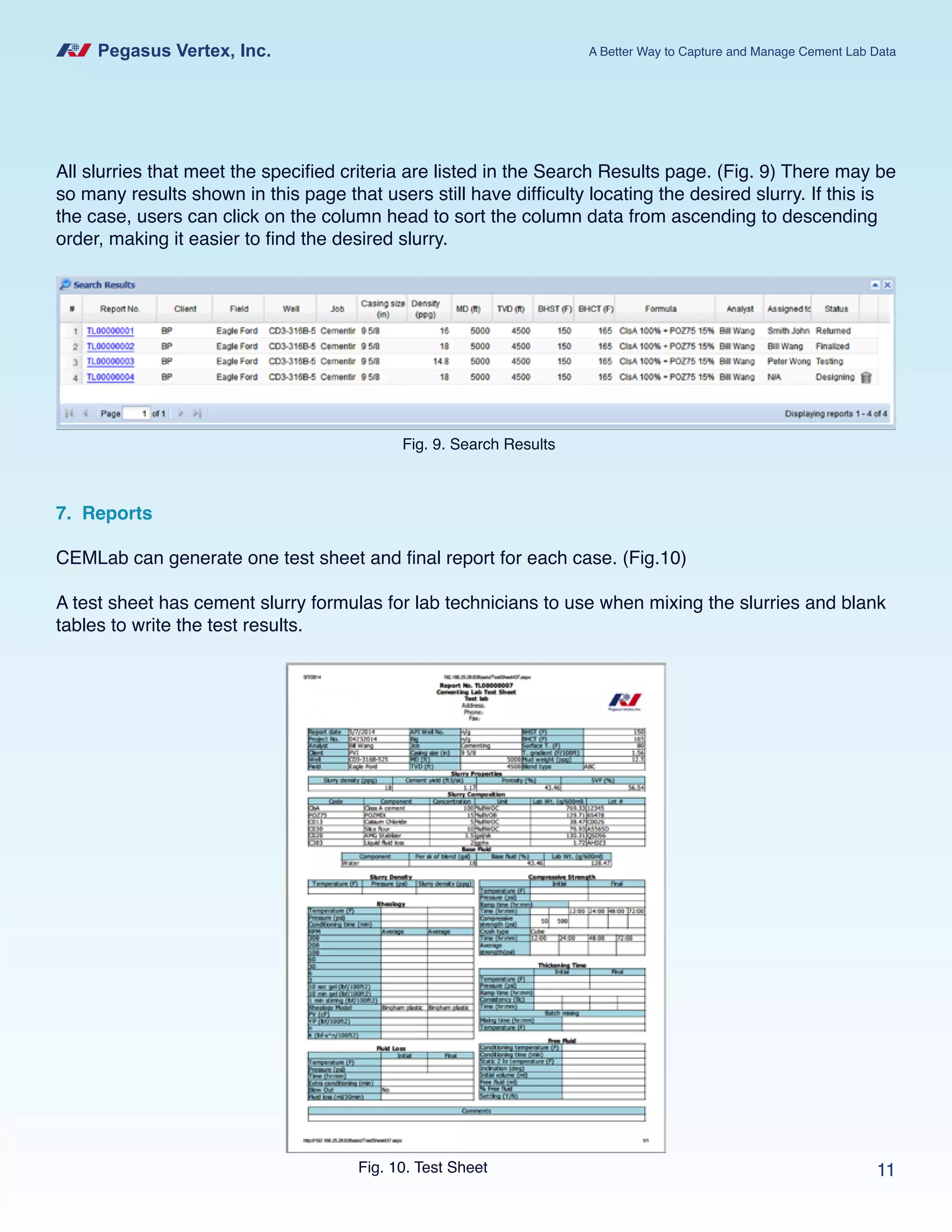 Pegasus Vertex, Inc. A Better Way to Capture and Manage Cement Lab Data
11
All slurries that meet the specified criteria are listed in the Search Results page. (Fig. 9) There may be
so many results shown in this page that users still have difficulty locating the desired slurry. If this is
the case, users can click on the column head to sort the column data from ascending to descending
order, making it easier to find the desired slurry.
Fig. 9. Search Results
7. Reports
CEMLab can generate one test sheet and final report for each case. (Fig.10)
A test sheet has cement slurry formulas for lab technicians to use when mixing the slurries and blank
tables to write the test results.
Fig. 10. Test Sheet
 