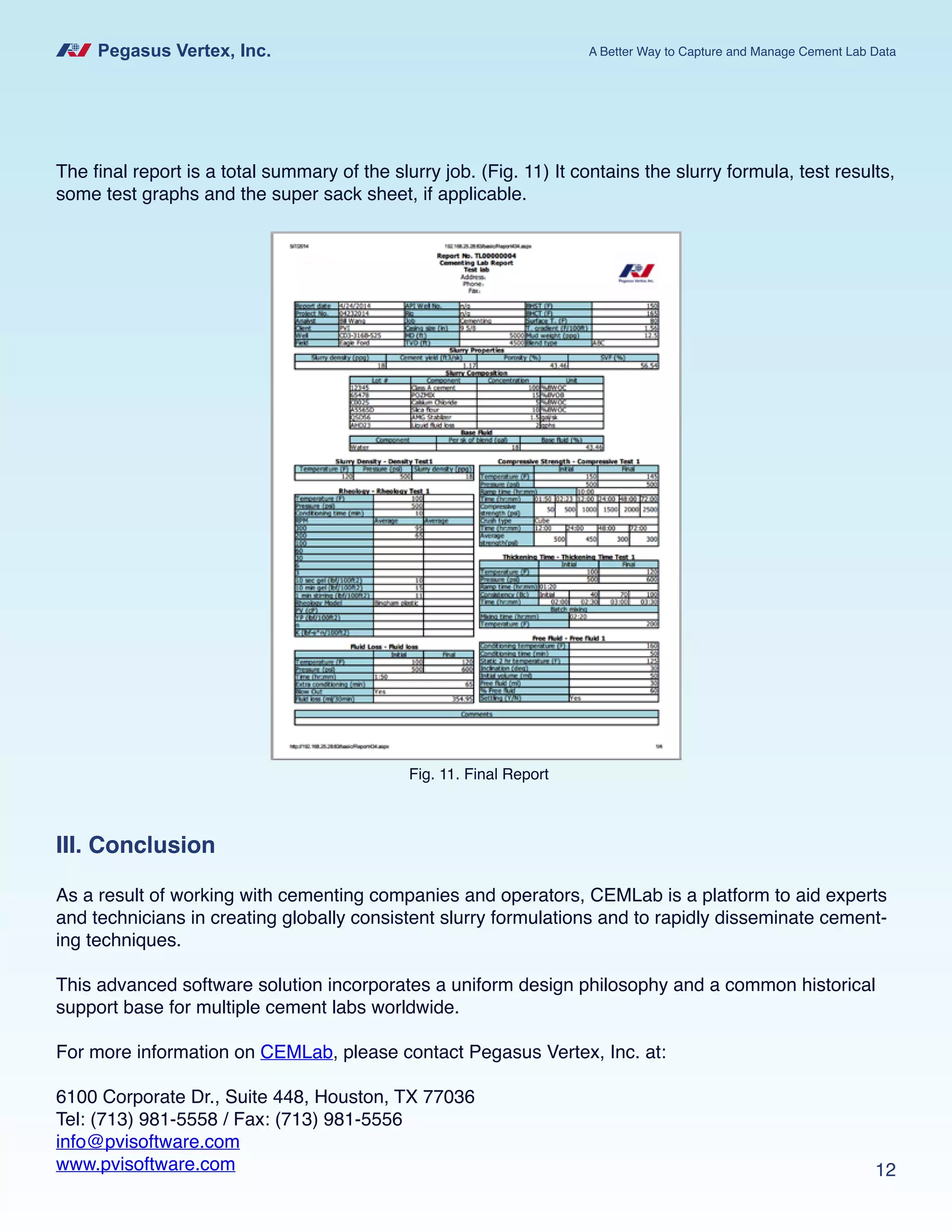 Pegasus Vertex, Inc. A Better Way to Capture and Manage Cement Lab Data
12
The final report is a total summary of the slurry job. (Fig. 11) It contains the slurry formula, test results,
some test graphs and the super sack sheet, if applicable.
Fig. 11. Final Report
III. Conclusion
As a result of working with cementing companies and operators, CEMLab is a platform to aid experts
and technicians in creating globally consistent slurry formulations and to rapidly disseminate cement-
ing techniques.
This advanced software solution incorporates a uniform design philosophy and a common historical
support base for multiple cement labs worldwide.
For more information on CEMLab, please contact Pegasus Vertex, Inc. at:
6100 Corporate Dr., Suite 448, Houston, TX 77036
Tel: (713) 981-5558 / Fax: (713) 981-5556
info@pvisoftware.com
www.pvisoftware.com
 