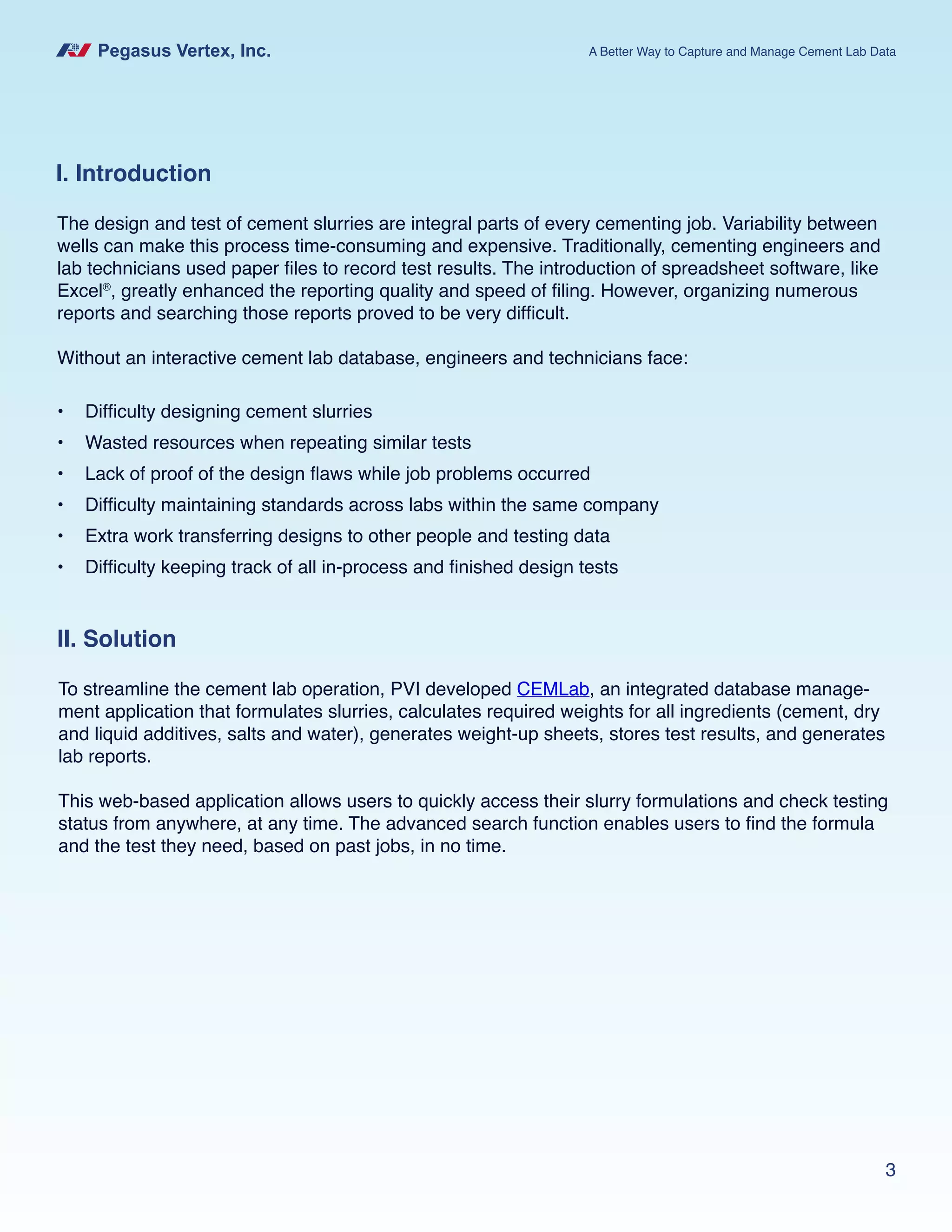 Pegasus Vertex, Inc. A Better Way to Capture and Manage Cement Lab Data
3
I. Introduction
The design and test of cement slurries are integral parts of every cementing job. Variability between
wells can make this process time-consuming and expensive. Traditionally, cementing engineers and
lab technicians used paper files to record test results. The introduction of spreadsheet software, like
Excel®
, greatly enhanced the reporting quality and speed of filing. However, organizing numerous
reports and searching those reports proved to be very difficult.
Without an interactive cement lab database, engineers and technicians face:
•	 Difficulty designing cement slurries
•	 Wasted resources when repeating similar tests
•	 Lack of proof of the design flaws while job problems occurred
•	 Difficulty maintaining standards across labs within the same company
•	 Extra work transferring designs to other people and testing data
•	 Difficulty keeping track of all in-process and finished design tests
II. Solution
To streamline the cement lab operation, PVI developed CEMLab, an integrated database manage-
ment application that formulates slurries, calculates required weights for all ingredients (cement, dry
and liquid additives, salts and water), generates weight-up sheets, stores test results, and generates
lab reports.
This web-based application allows users to quickly access their slurry formulations and check testing
status from anywhere, at any time. The advanced search function enables users to find the formula
and the test they need, based on past jobs, in no time.
 