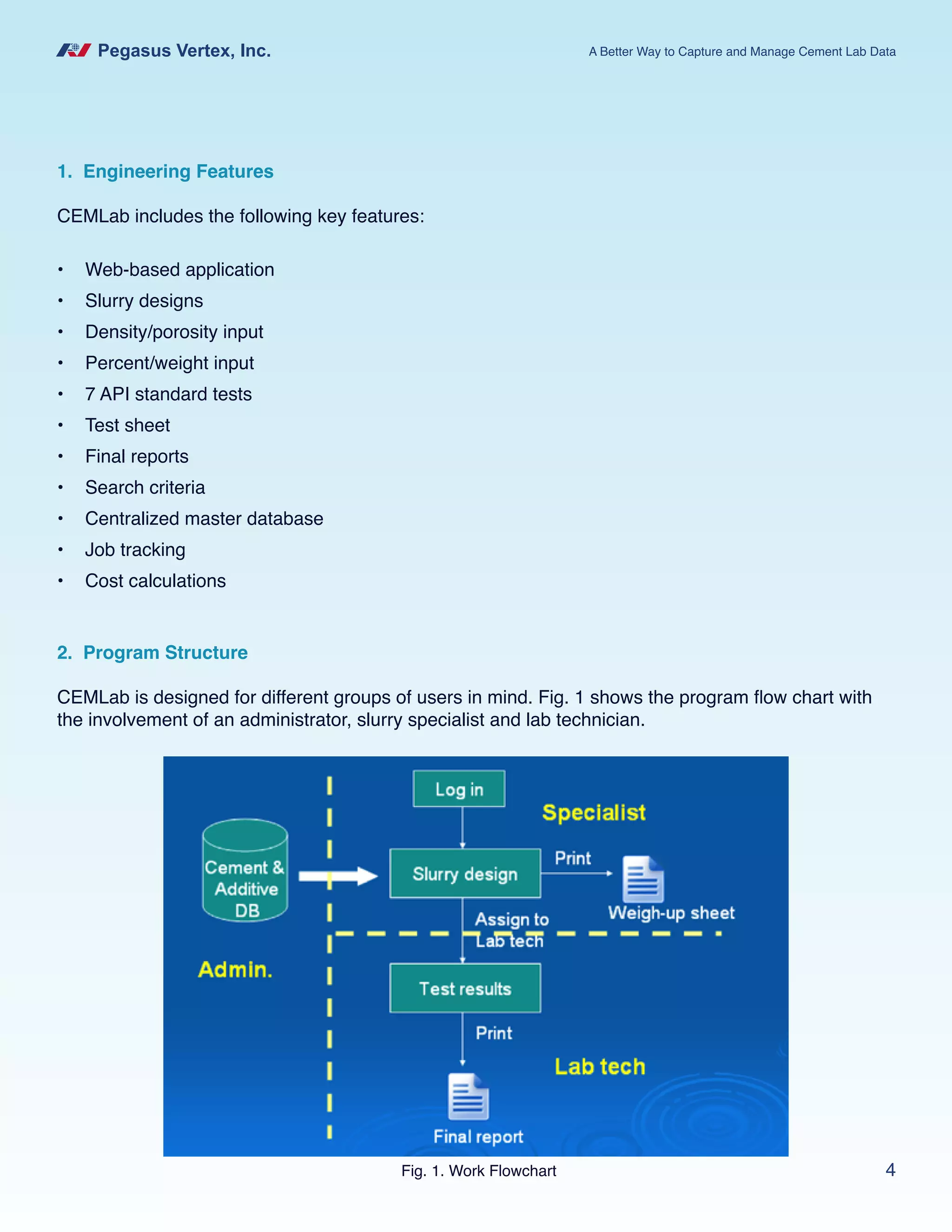 Pegasus Vertex, Inc. A Better Way to Capture and Manage Cement Lab Data
4
1. Engineering Features
CEMLab includes the following key features:
•	 Web-based application
•	 Slurry designs
•	 Density/porosity input
•	 Percent/weight input
•	 7 API standard tests
•	 Test sheet
•	 Final reports
•	 Search criteria
•	 Centralized master database
•	 Job tracking
•	 Cost calculations
2. Program Structure
CEMLab is designed for different groups of users in mind. Fig. 1 shows the program flow chart with
the involvement of an administrator, slurry specialist and lab technician.
Fig. 1. Work Flowchart
 