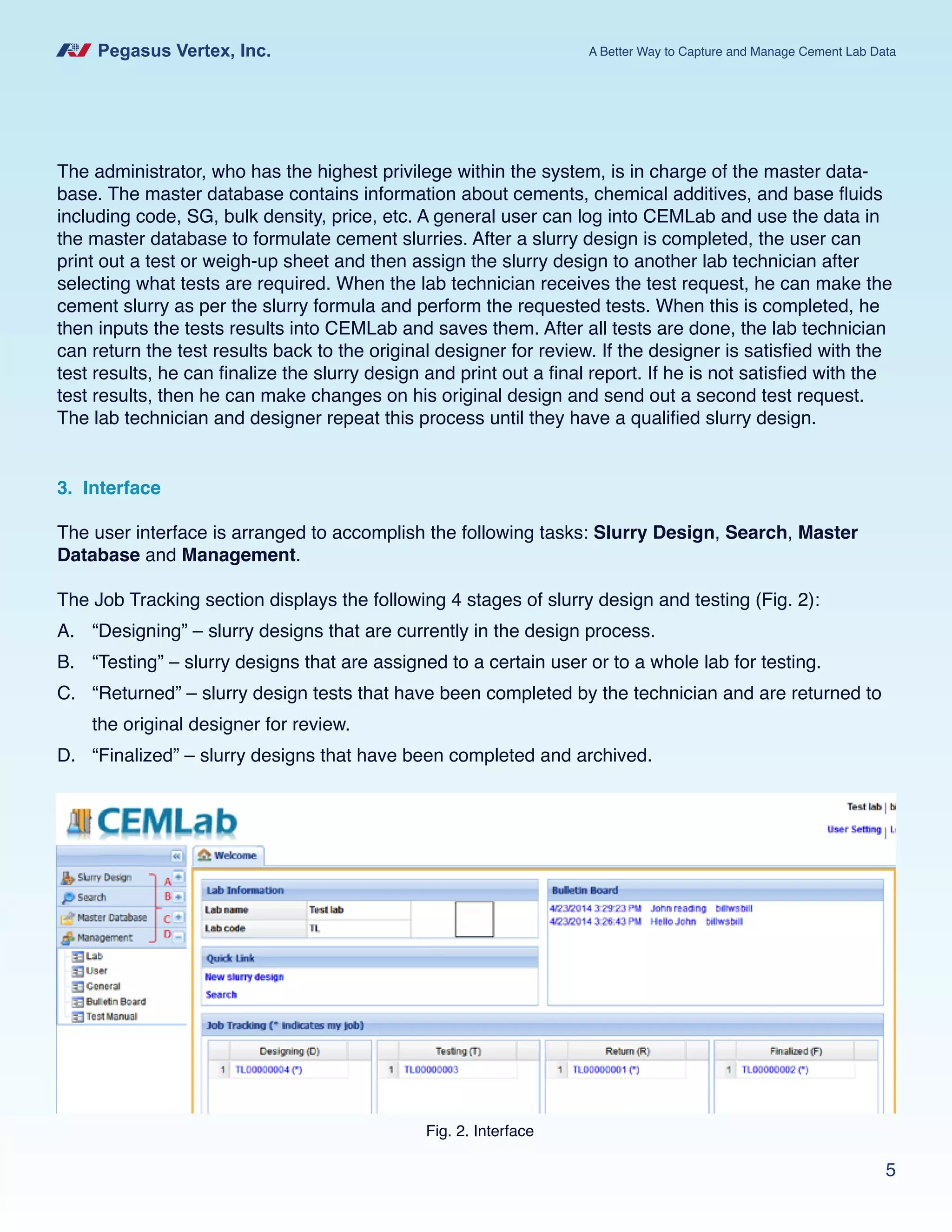 Pegasus Vertex, Inc. A Better Way to Capture and Manage Cement Lab Data
5
The administrator, who has the highest privilege within the system, is in charge of the master data-
base. The master database contains information about cements, chemical additives, and base fluids
including code, SG, bulk density, price, etc. A general user can log into CEMLab and use the data in
the master database to formulate cement slurries. After a slurry design is completed, the user can
print out a test or weigh-up sheet and then assign the slurry design to another lab technician after
selecting what tests are required. When the lab technician receives the test request, he can make the
cement slurry as per the slurry formula and perform the requested tests. When this is completed, he
then inputs the tests results into CEMLab and saves them. After all tests are done, the lab technician
can return the test results back to the original designer for review. If the designer is satisfied with the
test results, he can finalize the slurry design and print out a final report. If he is not satisfied with the
test results, then he can make changes on his original design and send out a second test request.
The lab technician and designer repeat this process until they have a qualified slurry design.
3. Interface
The user interface is arranged to accomplish the following tasks: Slurry Design, Search, Master
Database and Management.
The Job Tracking section displays the following 4 stages of slurry design and testing (Fig. 2):
A.	 “Designing” – slurry designs that are currently in the design process.
B.	 “Testing” – slurry designs that are assigned to a certain user or to a whole lab for testing.
C.	 “Returned” – slurry design tests that have been completed by the technician and are returned to
the original designer for review.
D.	 “Finalized” – slurry designs that have been completed and archived.
Fig. 2. Interface
 