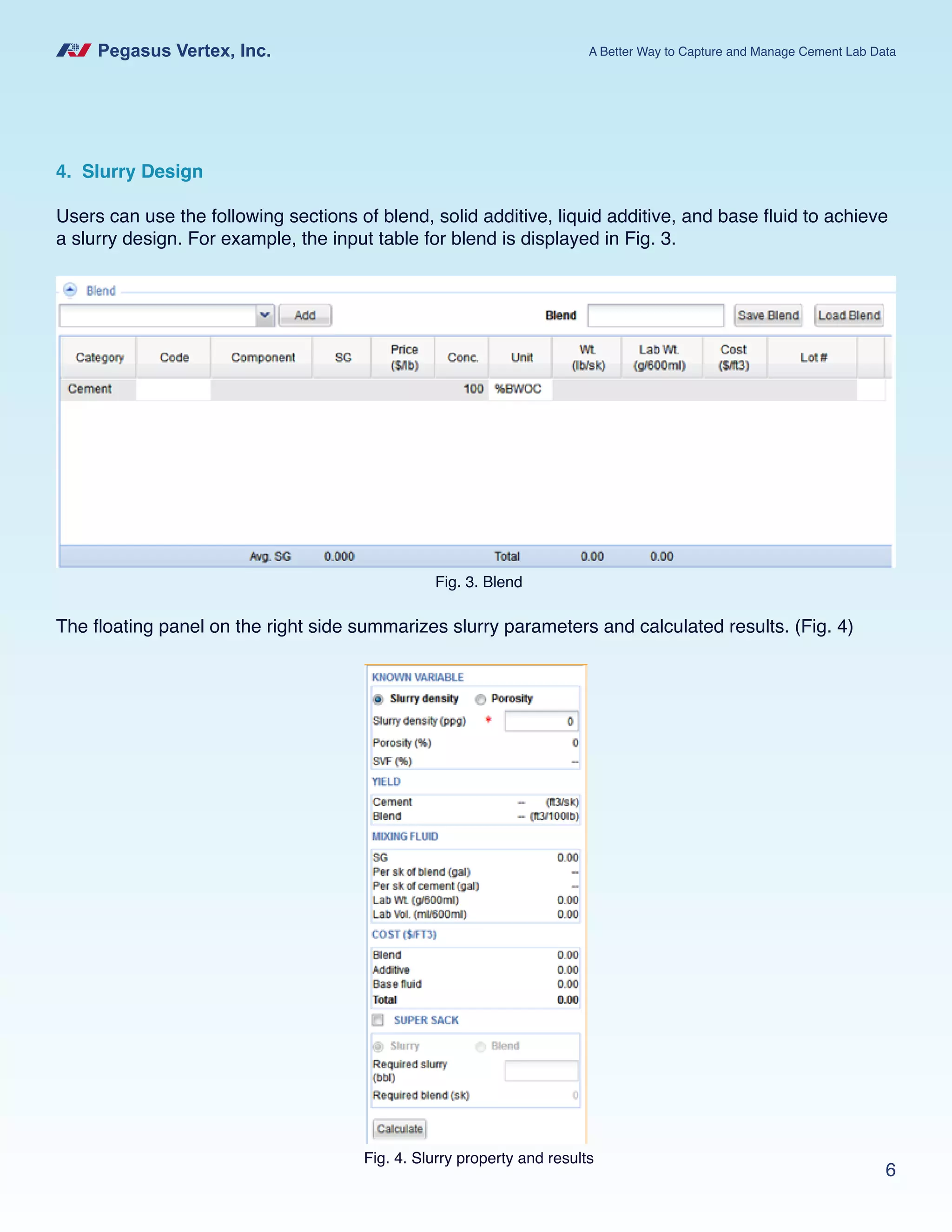 Pegasus Vertex, Inc. A Better Way to Capture and Manage Cement Lab Data
6
4. Slurry Design
Users can use the following sections of blend, solid additive, liquid additive, and base fluid to achieve
a slurry design. For example, the input table for blend is displayed in Fig. 3.
Fig. 3. Blend
The floating panel on the right side summarizes slurry parameters and calculated results. (Fig. 4)
Fig. 4. Slurry property and results
 