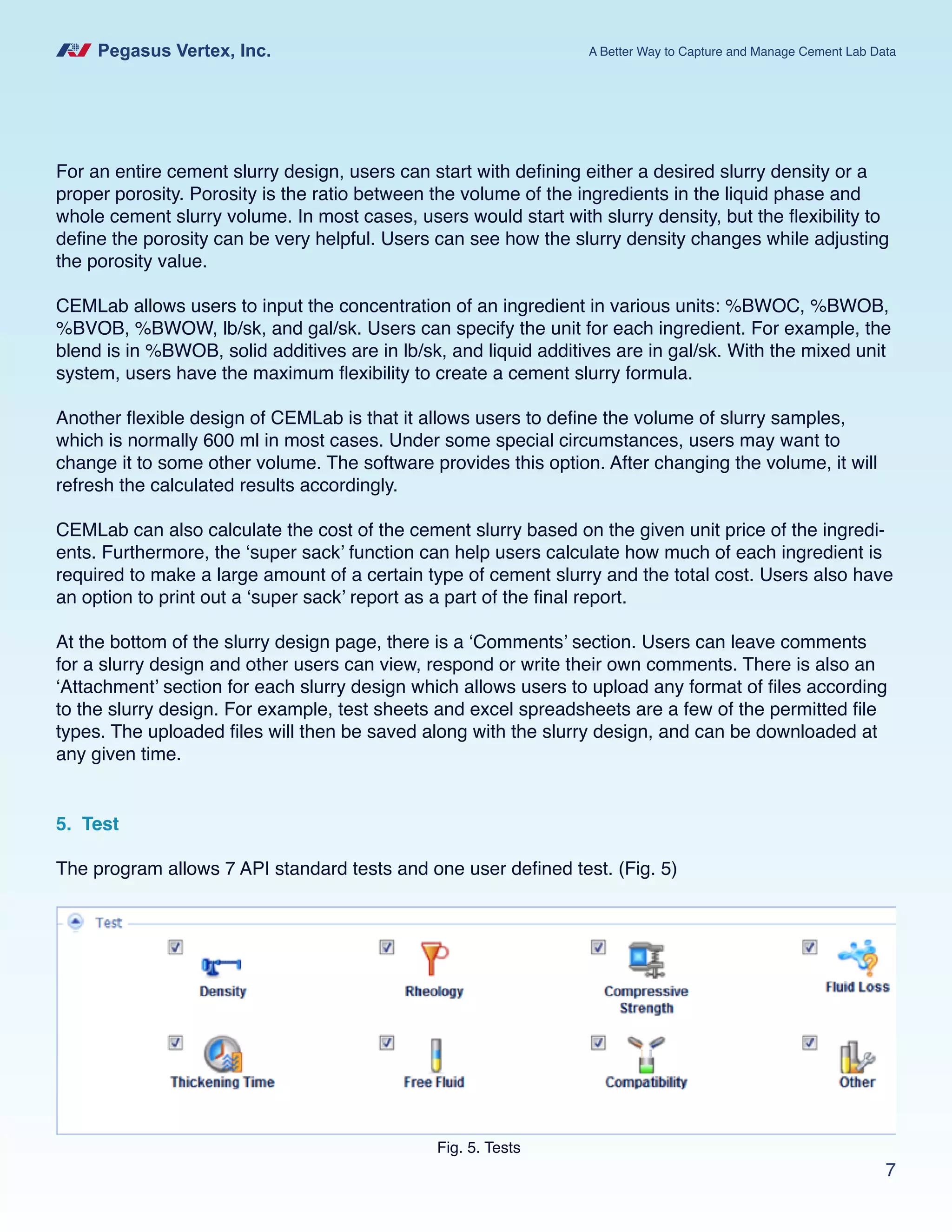 Pegasus Vertex, Inc. A Better Way to Capture and Manage Cement Lab Data
7
For an entire cement slurry design, users can start with defining either a desired slurry density or a
proper porosity. Porosity is the ratio between the volume of the ingredients in the liquid phase and
whole cement slurry volume. In most cases, users would start with slurry density, but the flexibility to
define the porosity can be very helpful. Users can see how the slurry density changes while adjusting
the porosity value.
CEMLab allows users to input the concentration of an ingredient in various units: %BWOC, %BWOB,
%BVOB, %BWOW, lb/sk, and gal/sk. Users can specify the unit for each ingredient. For example, the
blend is in %BWOB, solid additives are in lb/sk, and liquid additives are in gal/sk. With the mixed unit
system, users have the maximum flexibility to create a cement slurry formula.
Another flexible design of CEMLab is that it allows users to define the volume of slurry samples,
which is normally 600 ml in most cases. Under some special circumstances, users may want to
change it to some other volume. The software provides this option. After changing the volume, it will
refresh the calculated results accordingly.
CEMLab can also calculate the cost of the cement slurry based on the given unit price of the ingredi-
ents. Furthermore, the ‘super sack’ function can help users calculate how much of each ingredient is
required to make a large amount of a certain type of cement slurry and the total cost. Users also have
an option to print out a ‘super sack’ report as a part of the final report.
At the bottom of the slurry design page, there is a ‘Comments’ section. Users can leave comments
for a slurry design and other users can view, respond or write their own comments. There is also an
‘Attachment’ section for each slurry design which allows users to upload any format of files according
to the slurry design. For example, test sheets and excel spreadsheets are a few of the permitted file
types. The uploaded files will then be saved along with the slurry design, and can be downloaded at
any given time.
5. Test
The program allows 7 API standard tests and one user defined test. (Fig. 5)
Fig. 5. Tests
 