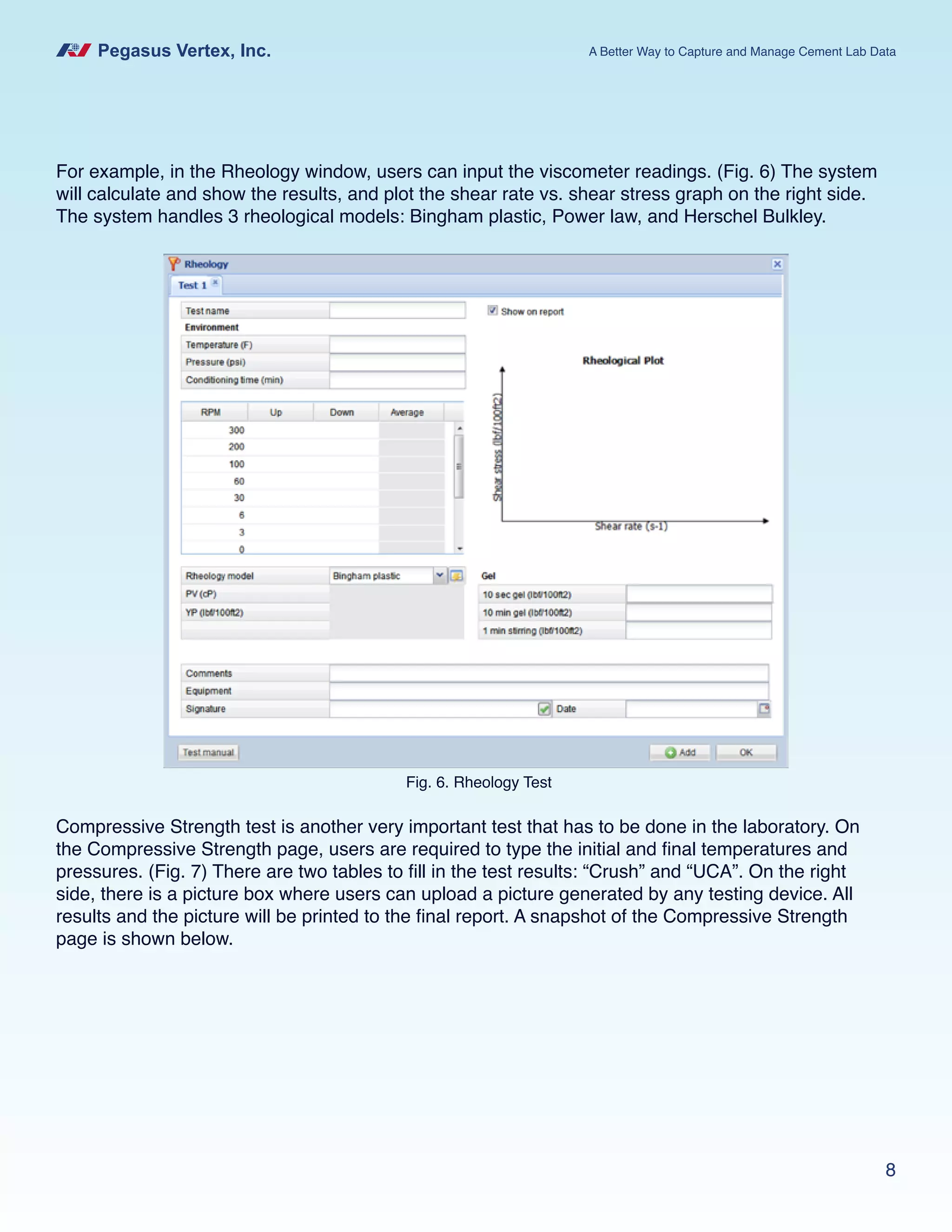 Pegasus Vertex, Inc. A Better Way to Capture and Manage Cement Lab Data
8
For example, in the Rheology window, users can input the viscometer readings. (Fig. 6) The system
will calculate and show the results, and plot the shear rate vs. shear stress graph on the right side.
The system handles 3 rheological models: Bingham plastic, Power law, and Herschel Bulkley.
Fig. 6. Rheology Test
Compressive Strength test is another very important test that has to be done in the laboratory. On
the Compressive Strength page, users are required to type the initial and final temperatures and
pressures. (Fig. 7) There are two tables to fill in the test results: “Crush” and “UCA”. On the right
side, there is a picture box where users can upload a picture generated by any testing device. All
results and the picture will be printed to the final report. A snapshot of the Compressive Strength
page is shown below.
 