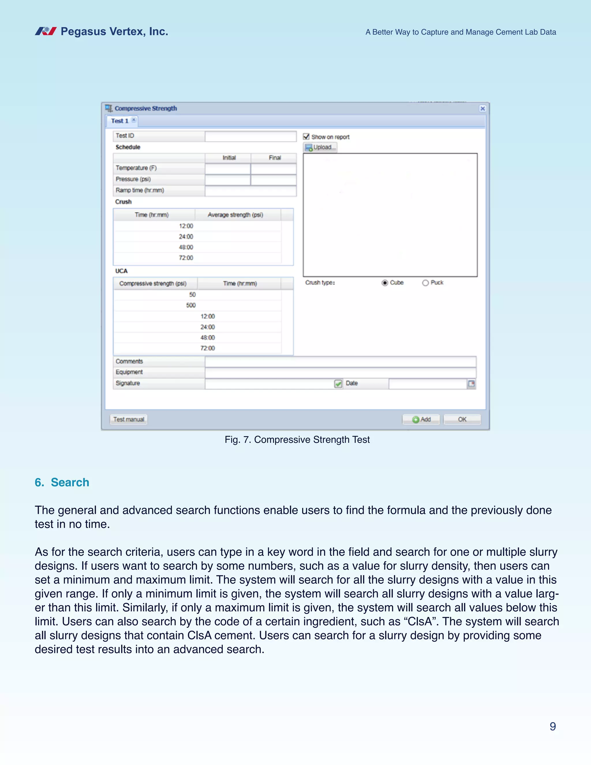 Pegasus Vertex, Inc. A Better Way to Capture and Manage Cement Lab Data
9
6. Search
The general and advanced search functions enable users to find the formula and the previously done
test in no time.
As for the search criteria, users can type in a key word in the field and search for one or multiple slurry
designs. If users want to search by some numbers, such as a value for slurry density, then users can
set a minimum and maximum limit. The system will search for all the slurry designs with a value in this
given range. If only a minimum limit is given, the system will search all slurry designs with a value larg-
er than this limit. Similarly, if only a maximum limit is given, the system will search all values below this
limit. Users can also search by the code of a certain ingredient, such as “ClsA”. The system will search
all slurry designs that contain ClsA cement. Users can search for a slurry design by providing some
desired test results into an advanced search.
Fig. 7. Compressive Strength Test
 