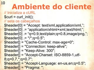 Ambiente do cliente // Inicializa a cURL $curl = curl_init(); // seta os cabeçalhos $header[0] = "Accept: text/xml,application/xml,”; $header[0] .= “application/xhtml+xml,text/html;”; $header[0] .= “q=0.9,text/plain;q=0.8,image/png,”; $header[0] .= */*;q=0.5"; $header[] = "Cache-Control: max-age=0"; $header[] = "Connection: keep-alive"; $header[] = "Keep-Alive: 300"; $header[] = "Accept-Charset: ISO-8859-1,utf-8;q=0.7,*;q=0.7"; $header[] = "Accept-Language: en-us,en;q=0.5"; $header[] = "Pragma: "; 