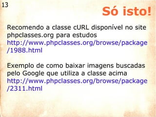 Só isto! Recomendo a classe cURL disponível no site phpclasses.org para estudos http://www.phpclasses.org/browse/package/1988.html   Exemplo de como baixar imagens buscadas pelo Google que utiliza a classe acima http://www.phpclasses.org/browse/package/2311.html  