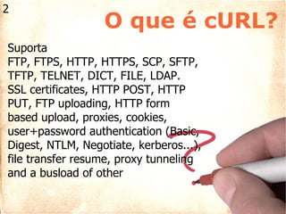 Suporta FTP, FTPS, HTTP, HTTPS, SCP, SFTP, TFTP, TELNET, DICT, FILE, LDAP. SSL certificates, HTTP POST, HTTP PUT, FTP uploading, HTTP form based upload, proxies, cookies, user+password authentication (Basic, Digest, NTLM, Negotiate, kerberos...), file transfer resume, proxy tunneling and a busload of other O que é cURL? 