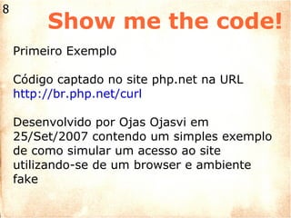 Show me the code! Primeiro Exemplo Código captado no site php.net na URL http://br.php.net/curl Desenvolvido por Ojas Ojasvi em 25/Set/2007 contendo um simples exemplo de como simular um acesso ao site utilizando-se de um browser e ambiente fake 