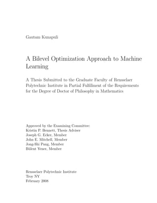 Gautam Kunapuli




A Bilevel Optimization Approach to Machine
Learning

A Thesis Submitted to the Graduate Faculty of Rensselaer
Polytechnic Institute in Partial Fulﬁllment of the Requirements
for the Degree of Doctor of Philosophy in Mathematics




Approved by the Examining Committee:
Kristin P. Bennett, Thesis Adviser
Joseph G. Ecker, Member
John E. Mitchell, Member
Jong-Shi Pang, Member
B¨lent Yener, Member
 u




Rensselaer Polytechnic Institute
Troy NY
February 2008
 
