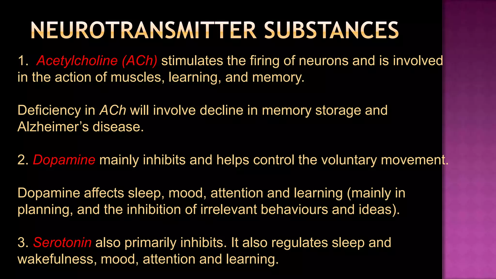 Neurotransmitter Substances1.  Acetylcholine (ACh) stimulates the firing of neurons and is involved in the action of muscles, learning, and memory.Deficiency in AChwill involve decline in memory storage and Alzheimer’s disease. 2. Dopamine mainly inhibits and helps control the voluntary movement.Dopamine affects sleep, mood, attention and learning (mainly in planning, and the inhibition of irrelevant behaviours and ideas).3. Serotonin also primarily inhibits. It also regulates sleep and wakefulness, mood, attention and learning.