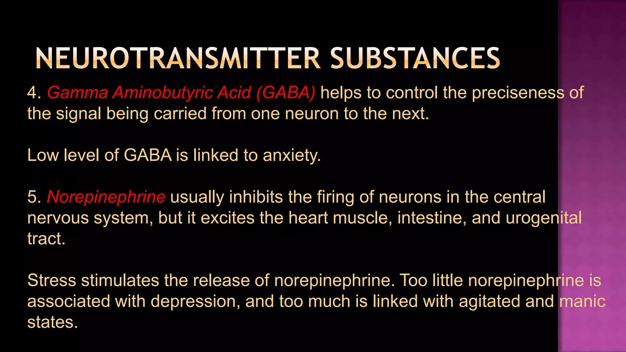 Neurotransmitter Substances4. Gamma Aminobutyric Acid (GABA) helps to control the preciseness of the signal being carried from one neuron to the next.Low level of GABA is linked to anxiety.5. Norepinephrineusually inhibits the firing of neurons in the central nervous system, but it excites the heart muscle, intestine, and urogenital tract.Stress stimulates the release of norepinephrine. Too little norepinephrine is associated with depression, and too much is linked with agitated and manic states.