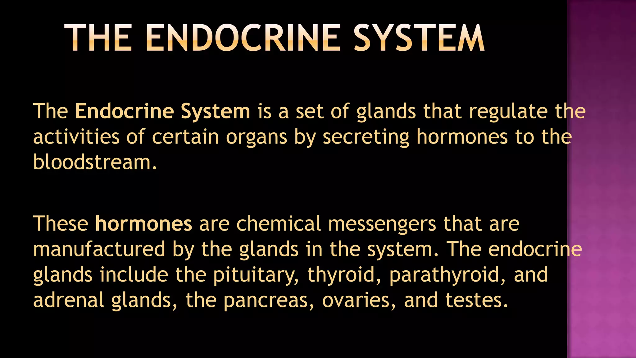 The Endocrine SystemThe Endocrine System is a set of glands that regulate the activities of certain organs by secreting hormones to the bloodstream. These hormones are chemical messengers that are manufactured by the glands in the system. The endocrine glands include the pituitary, thyroid, parathyroid, and adrenal glands, the pancreas, ovaries, and testes.