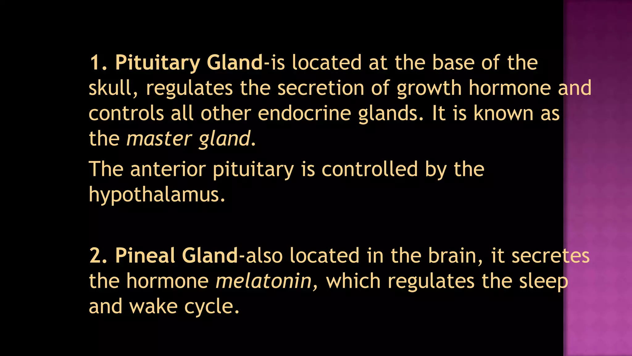 	1. Pituitary Gland-is located at the base of the skull, regulates the secretion of growth hormone and controls all other endocrine glands. It is known as the master gland.	The anterior pituitary is controlled by the hypothalamus.	2. Pineal Gland-also located in the brain, it secretes the hormone melatonin, which regulates the sleep and wake cycle.