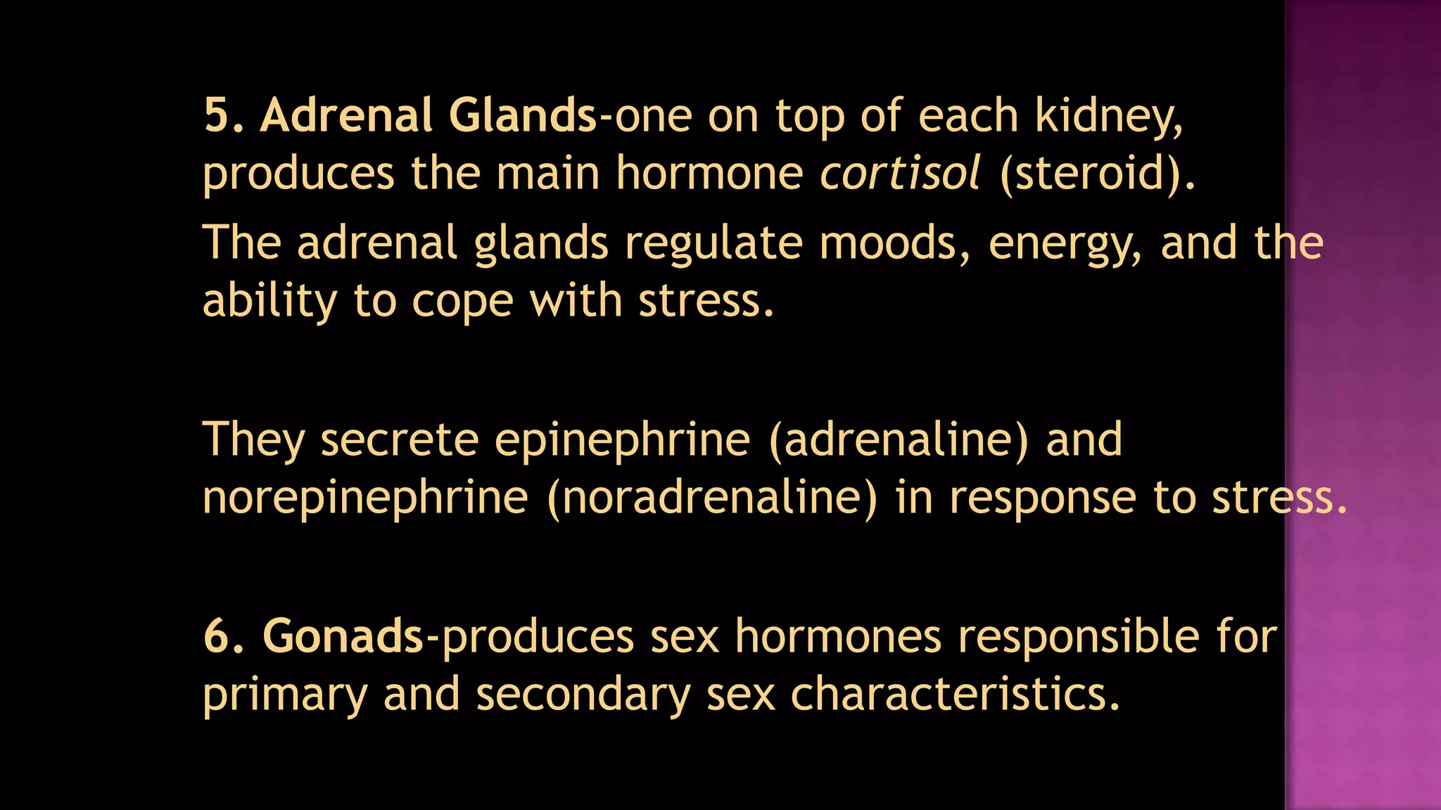	5. Adrenal Glands-one on top of each kidney, produces the main hormone cortisol(steroid).	The adrenal glands regulate moods, energy, and the ability to cope with stress.	They secrete epinephrine (adrenaline) and norepinephrine (noradrenaline) in response to stress.	6. Gonads-produces sex hormones responsible for primary and secondary sex characteristics.