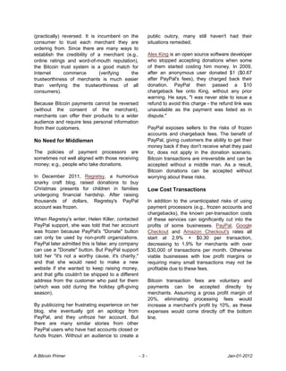 (practically) reversed. It is incumbent on the            public outcry, many still haven't had their
consumer to trust each merchant they are                  situations remedied.
ordering from. Since there are many ways to
establish the credibility of a merchant (e.g.,            Alex King is an open source software developer
online ratings and word-of-mouth reputation),             who stopped accepting donations when some
the Bitcoin trust system is a good match for              of them started costing him money. In 2009,
Internet       commerce        (verifying  the            after an anonymous user donated $1 ($0.67
trustworthiness of merchants is much easier               after PayPal's fees), they charged back their
than verifying the trustworthiness of all                 donation. PayPal then passed a $10
consumers).                                               chargeback fee onto King, without any prior
                                                          warning. He says, "I was never able to issue a
Because Bitcoin payments cannot be reversed               refund to avoid this charge - the refund link was
(without the consent of the merchant),                    unavailable as the payment was listed as in
merchants can offer their products to a wider             dispute."
audience and require less personal information
from their customers.                                     PayPal exposes sellers to the risks of frozen
                                                          accounts and chargeback fees. The benefit of
No Need for Middlemen                                     PayPal, giving customers the ability to get their
                                                          money back if they don't receive what they paid
The policies of payment processors are                    for, does not apply in the donation scenario.
sometimes not well aligned with those receiving           Bitcoin transactions are irreversible and can be
money; e.g., people who take donations.                   accepted without a middle man. As a result,
                                                          Bitcoin donations can be accepted without
In December 2011, Regretsy, a humorous                    worrying about these risks.
snarky craft blog, raised donations to buy
Christmas presents for children in families               Low Cost Transactions
undergoing financial hardship. After raising
thousands of dollars, Regretsy's PayPal                   In addition to the unanticipated risks of using
account was frozen.                                       payment processors (e.g., frozen accounts and
                                                          chargebacks), the known per-transaction costs
When Regretsy's writer, Helen Killer, contacted           of these services can significantly cut into the
PayPal support, she was told that her account             profits of some businesses. PayPal, Google
was frozen because PayPal's "Donate" button               Checkout and Amazon Checkout's rates all
can only be used by non-profit organizations.             start at 2.9% + $0.30 per transaction,
PayPal later admitted this is false: any company          decreasing to 1.9% for merchants with over
can use a "Donate" button. But PayPal support             $30,000 of transactions per month. Otherwise
told her "it's not a worthy cause, it's charity,"         viable businesses with low profit margins or
and that she would need to make a new                     requiring many small transactions may not be
website if she wanted to keep raising money,              profitable due to these fees.
and that gifts couldn't be shipped to a different
address from the customer who paid for them               Bitcoin transaction fees are voluntary and
(which was odd during the holiday gift-giving             payments can be accepted directly by
season).                                                  merchants. Assuming a gross profit margin of
                                                          20%, eliminating processing fees would
By publicizing her frustrating experience on her          increase a merchant's profit by 10%, as these
blog, she eventually got an apology from                  expenses would come directly off the bottom
PayPal, and they unfroze her account. But                 line.
there are many similar stories from other
PayPal users who have had accounts closed or
funds frozen. Without an audience to create a



A Bitcoin Primer                                    -3-                                        Jan-01-2012
 