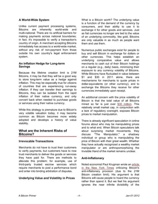 A World-Wide System                                          What is a Bitcoin worth? The underlying value
                                                             is a function of the demand of the currency by
Unlike current payment processing systems,                   consumers, and their ability to use it to
Bitcoins are inherently world-wide and                       exchange it for other goods and services. Just
multi-national. There are no artificial barriers for         as fiat currencies no longer are tied to the value
making payments across national boundaries;                  of an underlying commodity, like gold, Bitcoins
in fact, it's impossible to verify a transaction's           are only valuable in as much as people want
country of origin. A merchant accepting Bitcoins             them and use them.
immediately has access to a world-wide market,
without any risk of non-payment from those                   Numerous public exchanges exist for people to
outside his own country's legal enforcement                  buy and sell Bitcoin in exchange for dollars or
system.                                                      other currencies. This helps establish an
                                                             underlying comparative value and allows
An Inflation Hedge for Long-term                             merchants to cash out of their Bitcoin holdings
Savings                                                      on a regular (e.g., daily) basis, minimizing their
                                                             exposure to any currency volatility of Bitcoins.
Because the lifetime creation limit is 21M                   While Bitcoins have fluctuated in value between
Bitcoins, it may be that they will be a good way             $1 and $30 in 2011 alone, there are
to store long-term value as a hedge against                  mechanisms for merchants to quote prices in
inflation. This may be especially true for citizens          dollar-equivalents (or other currency), and to
of countries that are experiencing run-away                  exchange the Bitcoins they receive for other
inflation. If they can transfer their earnings to            currencies immediately upon receipt.
Bitcoins, they can be isolated from the rapid
inflation of their native currency, and only                 An additional concern with the price volatility of
convert back when needed to purchase goods                   Bitcoin is that the total value of all Bitcoins
or services using their native currency.                     mined so far is just over $30 million. This
                                                             relatively small market cap, in conjunction with
While this strategy is premature due to Bitcoin's            a lack of regulatory oversight, exposes Bitcoin
very volatile valuation today, it may become                 prices to market manipulation.
common as Bitcoin becomes more widely
adopted and develops a history of value                      There is already significant speculation in online
stability.                                                   forums about who may be manipulating prices
                                                             and to what end. When Bitcoin speculators talk
What are the Inherent Risks of                               about surprising market movements, they
Bitcoins?                                                    discuss "The Manipulator," a shadowy
                                                             individual or group who is manipulating the
Irrevocable Transactions                                     price of Bitcoin with their great wealth. Whether
                                                             they have actually recognized a wealthy market
Merchants do not have to trust their customers               manipulator or are anthropomorphizing the
to verify payments, but customers have to now                Invisible Hand of the market remains unclear.
trust merchants to deliver the goods or services
they have paid for. There are methods to                     Anti-Inflationary
alleviate this problem; for example, use of
third-party trusted escrow services which                    Noted economist Paul Krugman wrote an article
require merchants to post a performance bond                 in the New York Times criticizing Bitcoin's
and enter into binding arbitration of disputes.              anti-inflationary provision (due to the 21M
                                                             Bitcoin creation limit). His argument is that
Underlying Value and Volatility in Prices                    Bitcoins will cause people to hoard the currency
                                                             rather than spend it. But we feel his argument
                                                             ignores the near infinite divisibility of the



A Bitcoin Primer                                       -4-                                         Jan-01-2012
 