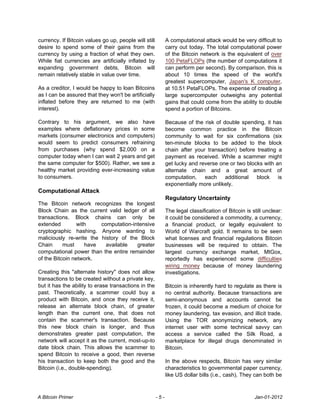 currency. If Bitcoin values go up, people will still         A computational attack would be very difficult to
desire to spend some of their gains from the                 carry out today. The total computational power
currency by using a fraction of what they own.               of the Bitcoin network is the equivalent of over
While fiat currencies are artificially inflated by           100 PetaFLOPs (the number of computations it
expanding government debts, Bitcoin will                     can perform per second). By comparison, this is
remain relatively stable in value over time.                 about 10 times the speed of the world's
                                                             greatest supercomputer, Japan's K computer,
As a creditor, I would be happy to loan Bitcoins             at 10.51 PetaFLOPs. The expense of creating a
as I can be assured that they won't be artificially          large supercomputer outweighs any potential
inflated before they are returned to me (with                gains that could come from the ability to double
interest).                                                   spend a portion of Bitcoins.

Contrary to his argument, we also have                       Because of the risk of double spending, it has
examples where deflationary prices in some                   become common practice in the Bitcoin
markets (consumer electronics and computers)                 community to wait for six confirmations (six
would seem to predict consumers refraining                   ten-minute blocks to be added to the block
from purchases (why spend $2,000 on a                        chain after your transaction) before treating a
computer today when I can wait 2 years and get               payment as received. While a scammer might
the same computer for $500). Rather, we see a                get lucky and reverse one or two blocks with an
healthy market providing ever-increasing value               alternate chain and a great amount of
to consumers.                                                computation,    each    additional   block    is
                                                             exponentially more unlikely.
Computational Attack
                                                             Regulatory Uncertainty
The Bitcoin network recognizes the longest
Block Chain as the current valid ledger of all               The legal classification of Bitcoin is still unclear:
transactions. Block chains can only be                       it could be considered a commodity, a currency,
extended         with    computation-intensive               a financial product, or legally equivalent to
cryptographic hashing. Anyone wanting to                     World of Warcraft gold. It remains to be seen
maliciously re-write the history of the Block                what licenses and financial regulations Bitcoin
Chain      must     have   available   greater               businesses will be required to obtain. The
computational power than the entire remainder                largest currency exchange market, MtGox,
of the Bitcoin network.                                      reportedly has experienced some difficulties
                                                             wiring money because of money laundering
Creating this "alternate history" does not allow             investigations.
transactions to be created without a private key,
but it has the ability to erase transactions in the          Bitcoin is inherently hard to regulate as there is
past. Theoretically, a scammer could buy a                   no central authority. Because transactions are
product with Bitcoin, and once they receive it,              semi-anonymous and accounts cannot be
release an alternate block chain, of greater                 frozen, it could become a medium of choice for
length than the current one, that does not                   money laundering, tax evasion, and illicit trade.
contain the scammer's transaction. Because                   Using the TOR anonymizing network, any
this new block chain is longer, and thus                     internet user with some technical savvy can
demonstrates greater past computation, the                   access a service called the Silk Road, a
network will accept it as the current, most-up-to            marketplace for illegal drugs denominated in
date block chain. This allows the scammer to                 Bitcoin.
spend Bitcoin to receive a good, then reverse
his transaction to keep both the good and the                In the above respects, Bitcoin has very similar
Bitcoin (i.e., double-spending).                             characteristics to governmental paper currency,
                                                             like US dollar bills (i.e., cash). They can both be



A Bitcoin Primer                                       -5-                                           Jan-01-2012
 