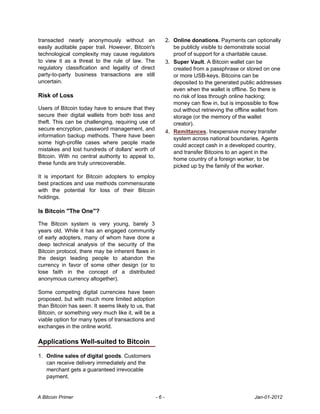 transacted nearly anonymously without an                   2. Online donations. Payments can optionally
easily auditable paper trail. However, Bitcoin's              be publicly visible to demonstrate social
technological complexity may cause regulators                 proof of support for a charitable cause.
to view it as a threat to the rule of law. The             3. Super Vault. A Bitcoin wallet can be
regulatory classification and legality of direct              created from a passphrase or stored on one
party-to-party business transactions are still                or more USB-keys. Bitcoins can be
uncertain.                                                    deposited to the generated public addresses
                                                              even when the wallet is offline. So there is
Risk of Loss                                                  no risk of loss through online hacking;
                                                              money can flow in, but is impossible to flow
Users of Bitcoin today have to ensure that they               out without retrieving the offline wallet from
secure their digital wallets from both loss and               storage (or the memory of the wallet
theft. This can be challenging, requiring use of              creator).
secure encryption, password management, and
                                                           4. Remittances. Inexpensive money transfer
information backup methods. There have been
                                                              system across national boundaries. Agents
some high-profile cases where people made
                                                              could accept cash in a developed country,
mistakes and lost hundreds of dollars' worth of
                                                              and transfer Bitcoins to an agent in the
Bitcoin. With no central authority to appeal to,
                                                              home country of a foreign worker, to be
these funds are truly unrecoverable.
                                                              picked up by the family of the worker.
It is important for Bitcoin adopters to employ
best practices and use methods commensurate
with the potential for loss of their Bitcoin
holdings.

Is Bitcoin "The One"?

The Bitcoin system is very young, barely 3
years old. While it has an engaged community
of early adopters, many of whom have done a
deep technical analysis of the security of the
Bitcoin protocol, there may be inherent flaws in
the design leading people to abandon the
currency in favor of some other design (or to
lose faith in the concept of a distributed
anonymous currency altogether).

Some competing digital currencies have been
proposed, but with much more limited adoption
than Bitcoin has seen. It seems likely to us, that
Bitcoin, or something very much like it, will be a
viable option for many types of transactions and
exchanges in the online world.

Applications Well-suited to Bitcoin

1. Online sales of digital goods. Customers
   can receive delivery immediately and the
   merchant gets a guaranteed irrevocable
   payment.


A Bitcoin Primer                                     -6-                                        Jan-01-2012
 