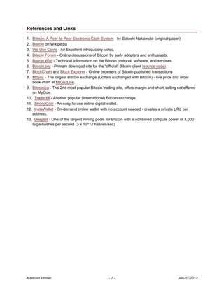 References and Links

1. Bitcoin: A Peer-to-Peer Electronic Cash System - by Satoshi Nakamoto (original paper)
2. Bitcoin on Wikipedia
3. We Use Coins - An Excellent introductory video.
4. Bitcoin Forum - Online discussions of Bitcoin by early adopters and enthusiasts.
5. Bitcoin Wiki - Technical information on the Bitcoin protocol, software, and services.
6. Bitcoin.org - Primary download site for the "official" Bitcoin client (source code)
7. BlockChain and Block Explorer - Online browsers of Bitcoin published transactions
8. MtGox - The largest Bitcoin exchange (Dollars exchanged with Bitcoin) - live price and order
   book chart at MtGoxLive.
9. Bitcoinica - The 2nd most popular Bitcoin trading site, offers margin and short-selling not offered
   on MyGox.
10. TradeHill - Another popular (international) Bitcoin exchange.
11. StrongCoin - An easy-to-use online digital wallet.
12. InstaWallet - On-demand online wallet with no account needed - creates a private URL per
   address.
13. DeepBit - One of the largest mining pools for Bitcoin with a combined compute power of 3,000
   Giga-hashes per second (3 x 10^12 hashes/sec)




A Bitcoin Primer                                 -7-                                       Jan-01-2012
 