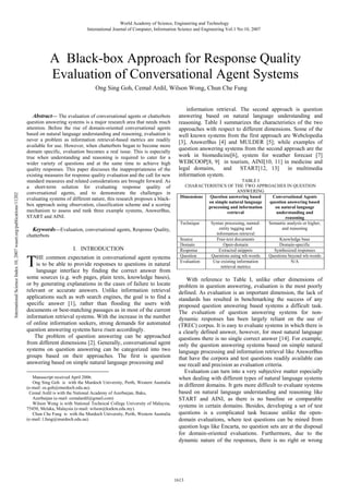 World Academy of Science, Engineering and Technology
International Journal of Computer, Information Science and Engineering Vol:1 No:10, 2007

A Black-box Approach for Response Quality
Evaluation of Conversational Agent Systems
Ong Sing Goh, Cemal Ardil, Wilson Wong, Chun Che Fung

International Science Index 10, 2007 waset.org/publications/11202

Abstract— The evaluation of conversational agents or chatterbots
question answering systems is a major research area that needs much
attention. Before the rise of domain-oriented conversational agents
based on natural language understanding and reasoning, evaluation is
never a problem as information retrieval-based metrics are readily
available for use. However, when chatterbots began to become more
domain specific, evaluation becomes a real issue. This is especially
true when understanding and reasoning is required to cater for a
wider variety of questions and at the same time to achieve high
quality responses. This paper discusses the inappropriateness of the
existing measures for response quality evaluation and the call for new
standard measures and related considerations are brought forward. As
a short-term solution for evaluating response quality of
conversational agents, and to demonstrate the challenges in
evaluating systems of different nature, this research proposes a blackbox approach using observation, classification scheme and a scoring
mechanism to assess and rank three example systems, AnswerBus,
START and AINI.

Keywords—Evaluation, conversational agents, Response Quality,
chatterbots

I. INTRODUCTION

T

HE common expectation in conversational agent systems
is to be able to provide responses to questions in natural
language interface by finding the correct answer from
some sources (e.g. web pages, plain texts, knowledge bases),
or by generating explanations in the cases of failure to locate
relevant or accurate answers. Unlike information retrieval
applications such as web search engines, the goal is to find a
specific answer [1], rather than flooding the users with
documents or best-matching passages as in most of the current
information retrieval systems. With the increase in the number
of online information seekers, strong demands for automated
question answering systems have risen accordingly.
The problem of question answering can be approached
from different dimensions [2]. Generally, conversational agent
systems on question answering can be categorized into two
groups based on their approaches. The first is question
answering based on simple natural language processing and
Manuscript received April 2006.
Ong Sing Goh is with the Murdoch University, Perth, Western Australia
(e-mail: os.goh@murdoch.edu.au).
Cemal Ardil is with the National Academy of Azerbaijan, Baku,
Azerbaijan (e-mail: cemalardil@gmail.com)
Wilson Wong is with National Technical College University of Malaysia,
75450, Melaka, Malaysia (e-mail: wilson@kutkm.edu.my).
Chun Che Fung is with the Murdoch University, Perth, Western Australia
(e-mail: l.fung@murdoch.edu.au).

information retrieval. The second approach is question
answering based on natural language understanding and
reasoning. Table I summarizes the characteristics of the two
approaches with respect to different dimensions. Some of the
well known systems from the first approach are Webclopedia
[3], AnswerBus [4] and MULDER [5]; while examples of
question answering systems from the second approach are the
work in biomedicine[6], system for weather forecast [7]
WEBCOOP[8, 9] in tourism, AINI[10, 11] in medicine and
legal domains, and START[12, 13]
in multimedia
information system.
TABLE I
CHARACTERISTICS OF THE TWO APPROACHES IN QUESTION
ANSWERING
Dimensions
Question answering based
Conversational Agents
on simple natural language
question answering based
processing and information
on natural language
retrieval
understanding and
reasoning
Technique
Syntax processing, namedSemantic analysis or higher,
entity tagging and
and reasoning
information retrieval
Source
Free-text documents
Knowledge base
Domain
Open-domain
Domain-specific
Response
Extracted snippets
Synthesized responses
Question
Questions using wh-words
Questions beyond wh-words
Evaluation
Use existing information
N/A
retrieval metrics

With reference to Table I, unlike other dimensions of
problem in question answering, evaluation is the most poorly
defined. As evaluation is an important dimension, the lack of
standards has resulted in benchmarking the success of any
proposed question answering based systems a difficult task.
The evaluation of question answering systems for nondynamic responses has been largely reliant on the use of
(TREC) corpus. It is easy to evaluate systems in which there is
a clearly defined answer, however, for most natural language
questions there is no single correct answer [14]. For example,
only the question answering systems based on simple natural
language processing and information retrieval like AnswerBus
that have the corpora and test questions readily available can
use recall and precision as evaluation criteria.
Evaluation can turn into a very subjective matter especially
when dealing with different types of natural language systems
in different domains. It gets more difficult to evaluate systems
based on natural language understanding and reasoning like
START and AINI, as there is no baseline or comparable
systems in certain domains. Besides, developing a set of test
questions is a complicated task because unlike the opendomain evaluations, where test questions can be mined from
question logs like Encarta, no question sets are at the disposal
for domain-oriented evaluations. Furthermore, due to the
dynamic nature of the responses, there is no right or wrong

1613

 