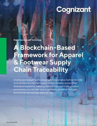 Digital Systems and Technology
A Blockchain-Based
Framework for Apparel
& Footwear Supply
Chain Traceability
Distributed ledger technology solutions enable fashion brands
and retailers to improve supply-chain visibility across their
diverse ecosystems, helping them to communicate product
provenance to partners and customers, as well as mitigate
environmental and reputational risk.
November 2018
 