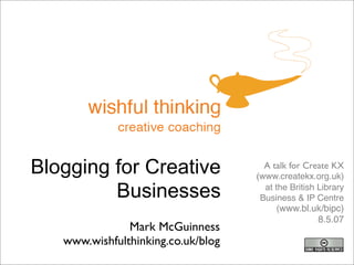 Blogging for Creative                 A talk for Create KX
                                    (www.createkx.org.uk)
         Businesses                   at the British Library
                                     Business & IP Centre
                                          (www.bl.uk/bipc)
                                                     8.5.07
               Mark McGuinness
   www.wishfulthinking.co.uk/blog