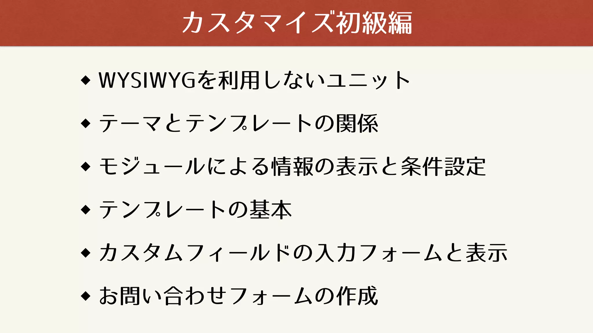 WYSIWYGを利用しないユニット
テーマとテンプレートの関係
モジュールによる情報の表示と条件設定
テンプレートの基本
カスタムフィールドの入力フォームと表示
お問い合わせフォームの作成
カスタマイズ初級編
 
