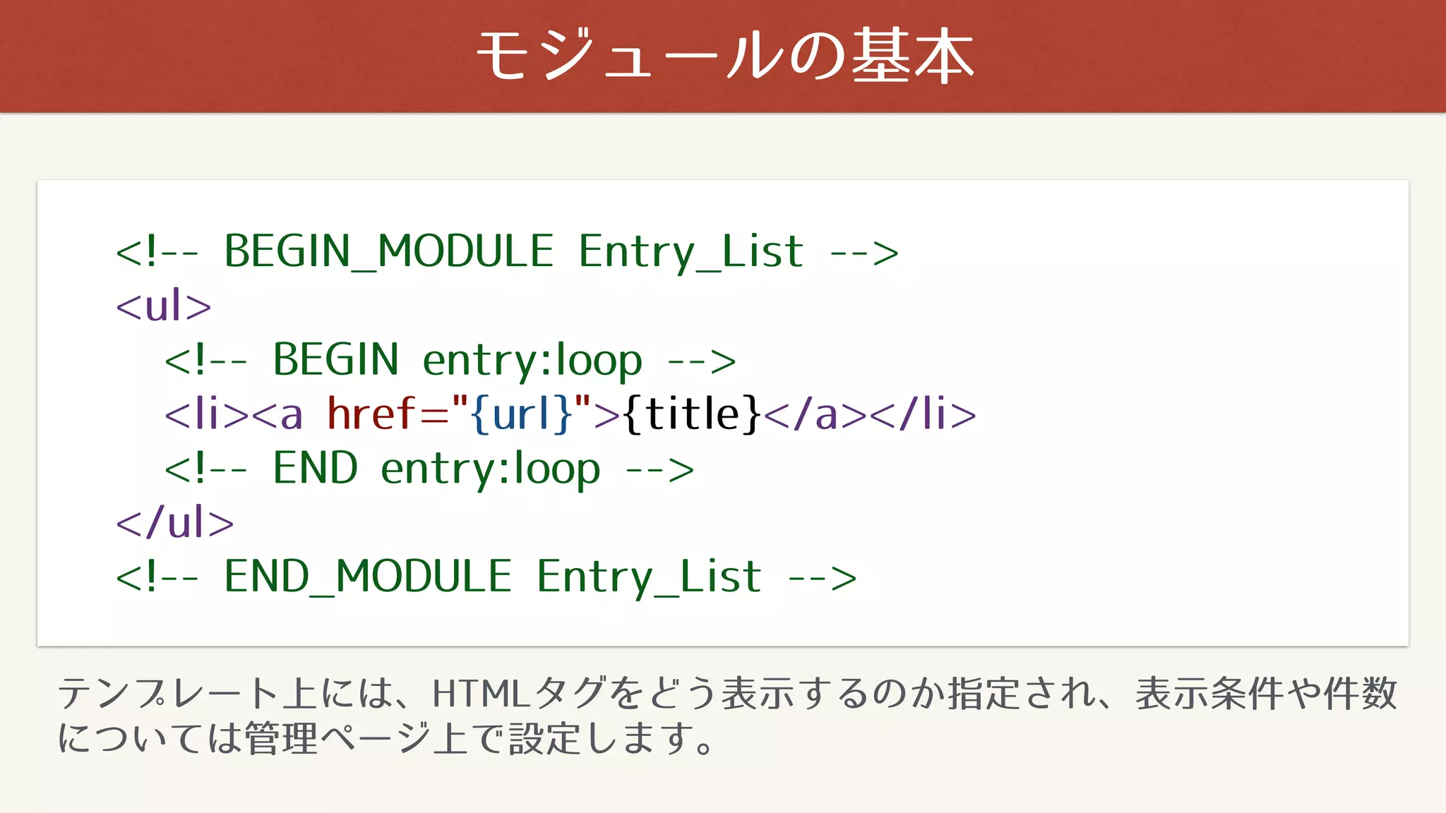 <!-- BEGIN_MODULE Entry_List -->
<ul>
<!-- BEGIN entry:loop -->
<li><a href="{url}">{title}</a></li>
<!-- END entry:loop -->
</ul>
<!-- END_MODULE Entry_List -->
テンプレート上には、HTMLタグをどう表示するのか指定され、表示条件や件数
については管理ページ上で設定します。
モジュールの基本
 