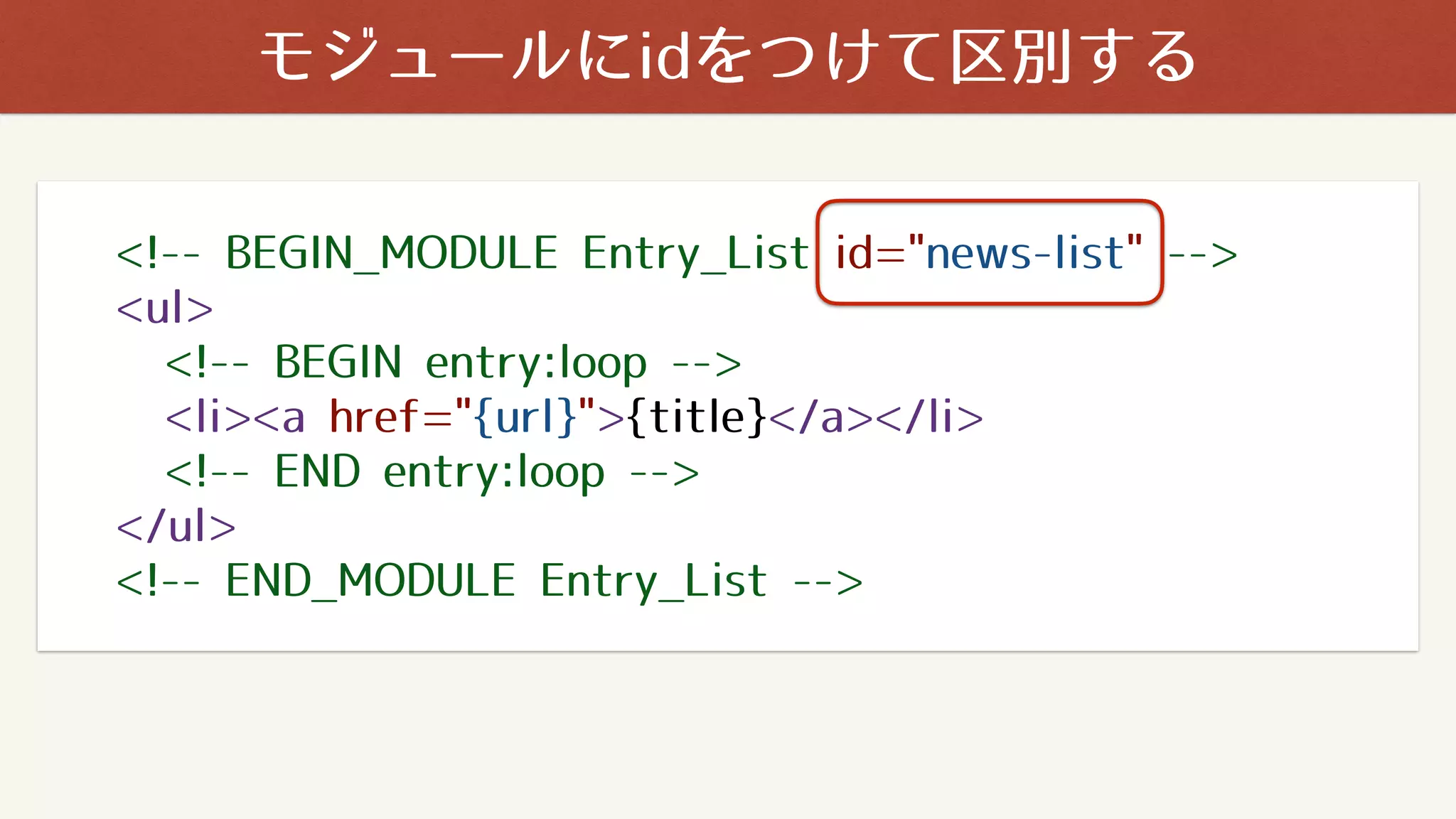 <!-- BEGIN_MODULE Entry_List id="news-list" -->
<ul>
<!-- BEGIN entry:loop -->
<li><a href="{url}">{title}</a></li>
<!-- END entry:loop -->
</ul>
<!-- END_MODULE Entry_List -->
モジュールにidをつけて区別する
 