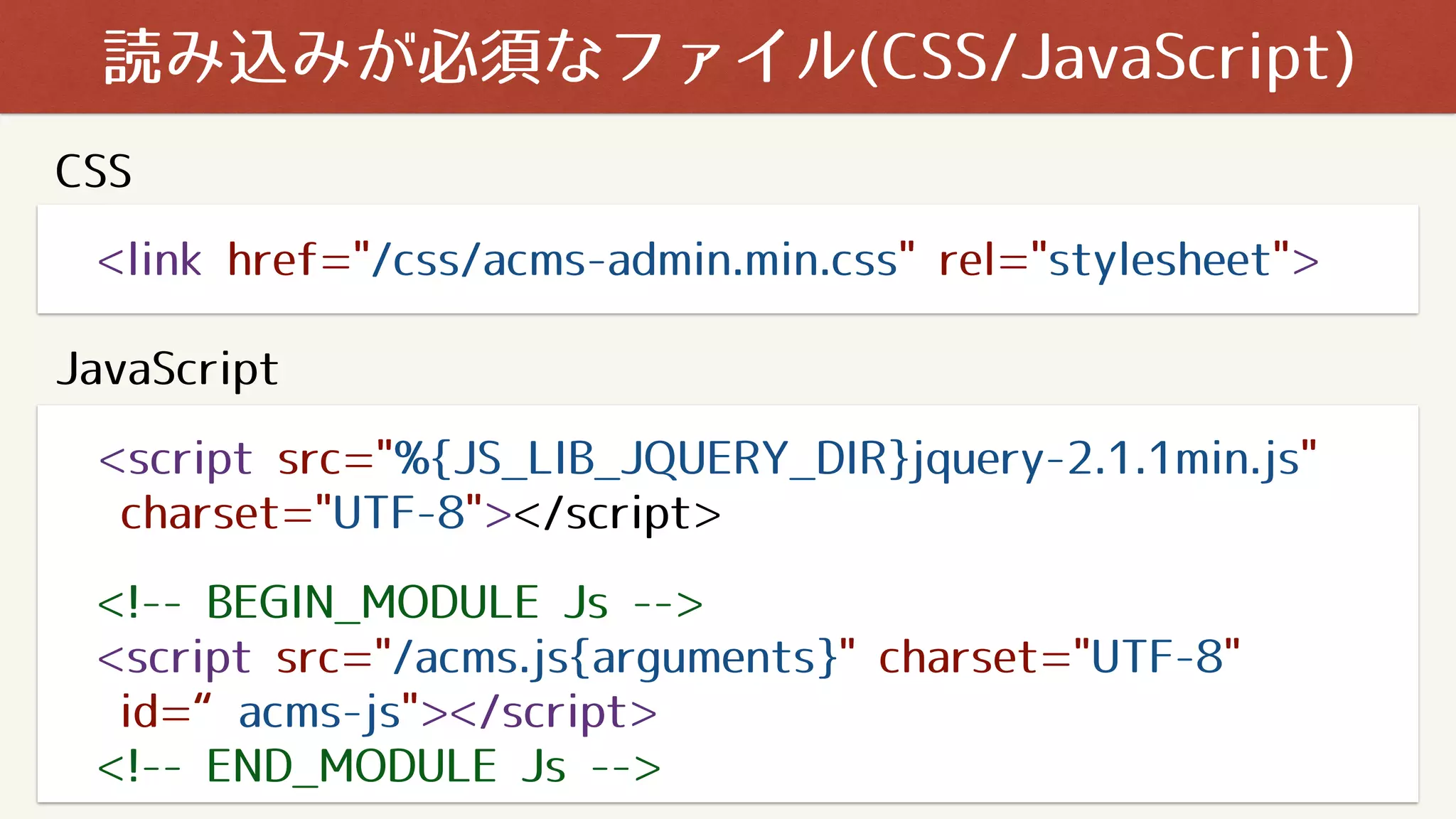 <link href="/css/acms-admin.min.css" rel="stylesheet">
読み込みが必須なファイル(CSS/JavaScript)
<script src="%{JS_LIB_JQUERY_DIR}jquery-2.1.1min.js"
charset="UTF-8"></script>
<!-- BEGIN_MODULE Js -->
<script src="/acms.js{arguments}" charset="UTF-8"
id=“acms-js"></script>
<!-- END_MODULE Js -->
CSS
JavaScript
 