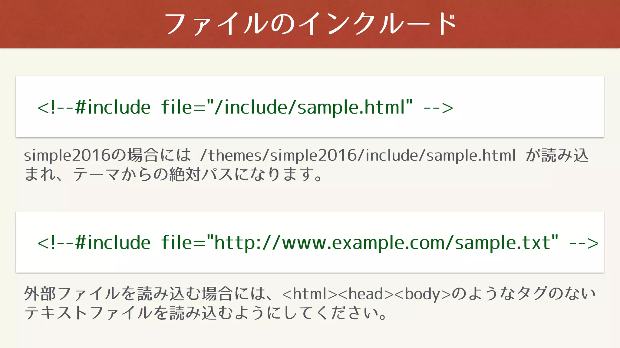 ファイルのインクルード
<!--#include file="/include/sample.html" -->
<!--#include file="http://www.example.com/sample.txt" -->
simple2016の場合には /themes/simple2016/include/sample.html が読み込
まれ、テーマからの絶対パスになります。
外部ファイルを読み込む場合には、<html><head><body>のようなタグのない
テキストファイルを読み込むようにしてください。
 