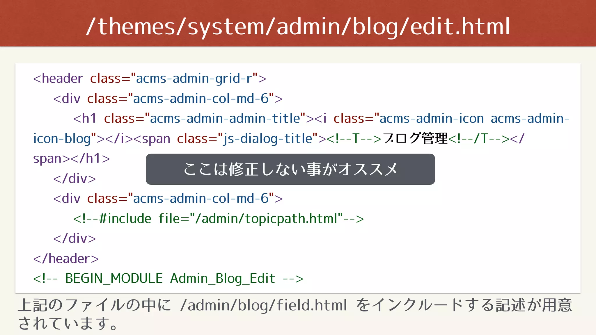 <header class="acms-admin-grid-r">
<div class="acms-admin-col-md-6">
<h1 class="acms-admin-admin-title"><i class="acms-admin-icon acms-admin-
icon-blog"></i><span class="js-dialog-title"><!--T-->ブログ管理<!--/T--></
span></h1>
</div>
<div class="acms-admin-col-md-6">
<!--#include file="/admin/topicpath.html"-->
</div>
</header>
<!-- BEGIN_MODULE Admin_Blog_Edit -->
ここは修正しない事がオススメ
上記のファイルの中に /admin/blog/field.html をインクルードする記述が用意
されています。
/themes/system/admin/blog/edit.html
 