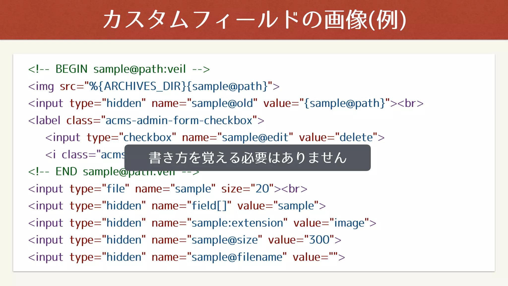 カスタムフィールドの画像(例)
<!-- BEGIN sample@path:veil -->
<img src="%{ARCHIVES_DIR}{sample@path}">
<input type="hidden" name="sample@old" value="{sample@path}"><br>
<label class="acms-admin-form-checkbox">
<input type="checkbox" name="sample@edit" value="delete">
<i class="acms-admin-ico-checkbox"></i> 削除 </label>
<!-- END sample@path:veil -->
<input type="file" name="sample" size="20"><br>
<input type="hidden" name="field[]" value="sample">
<input type="hidden" name="sample:extension" value="image">
<input type="hidden" name="sample@size" value="300">
<input type="hidden" name="sample@filename" value="">
書き方を覚える必要はありません
 