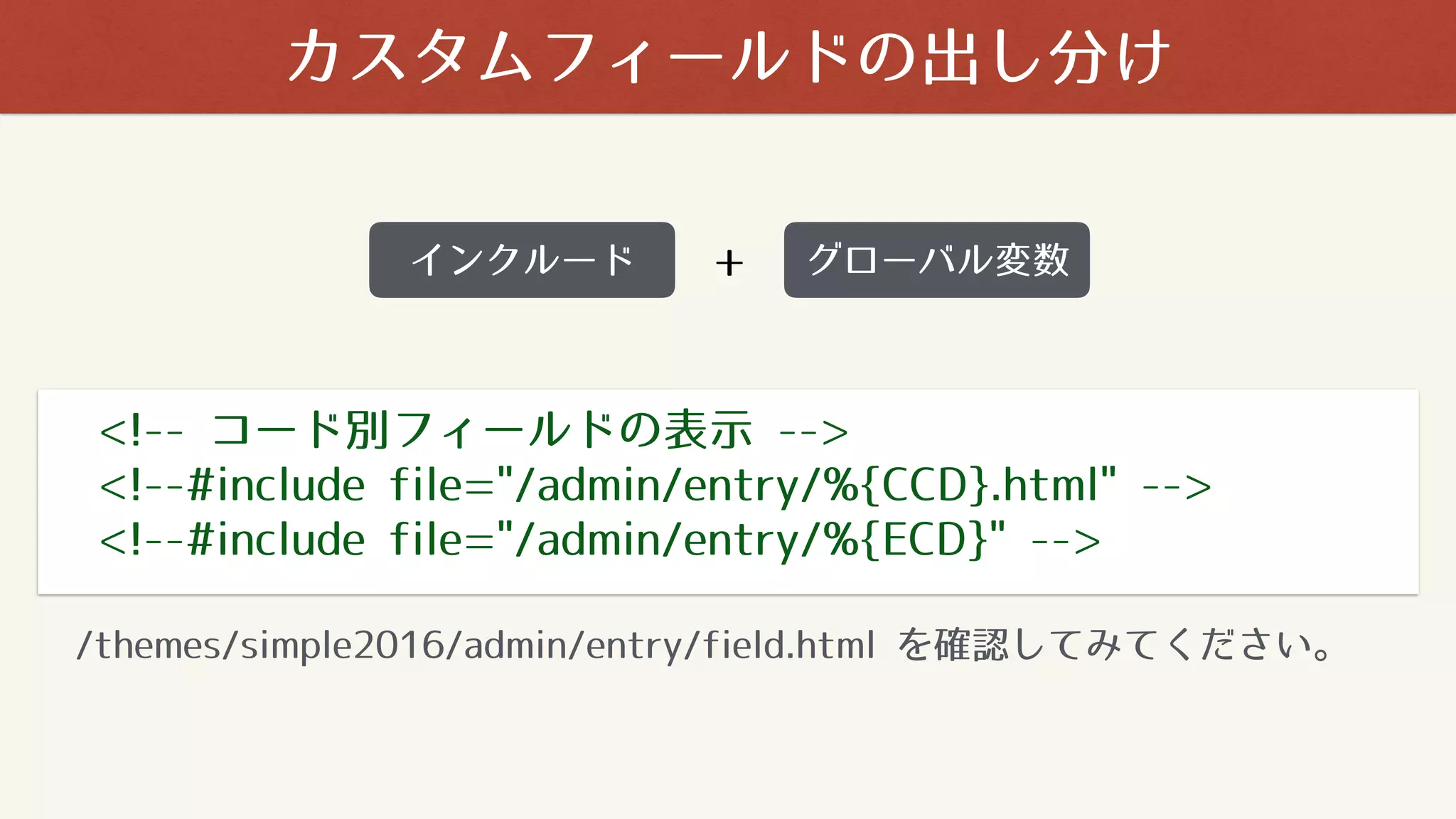 カスタムフィールドの出し分け
<!-- コード別フィールドの表示 -->
<!--#include file="/admin/entry/%{CCD}.html" -->
<!--#include file="/admin/entry/%{ECD}" -->
/themes/simple2016/admin/entry/field.html を確認してみてください。
インクルード グローバル変数+
 
